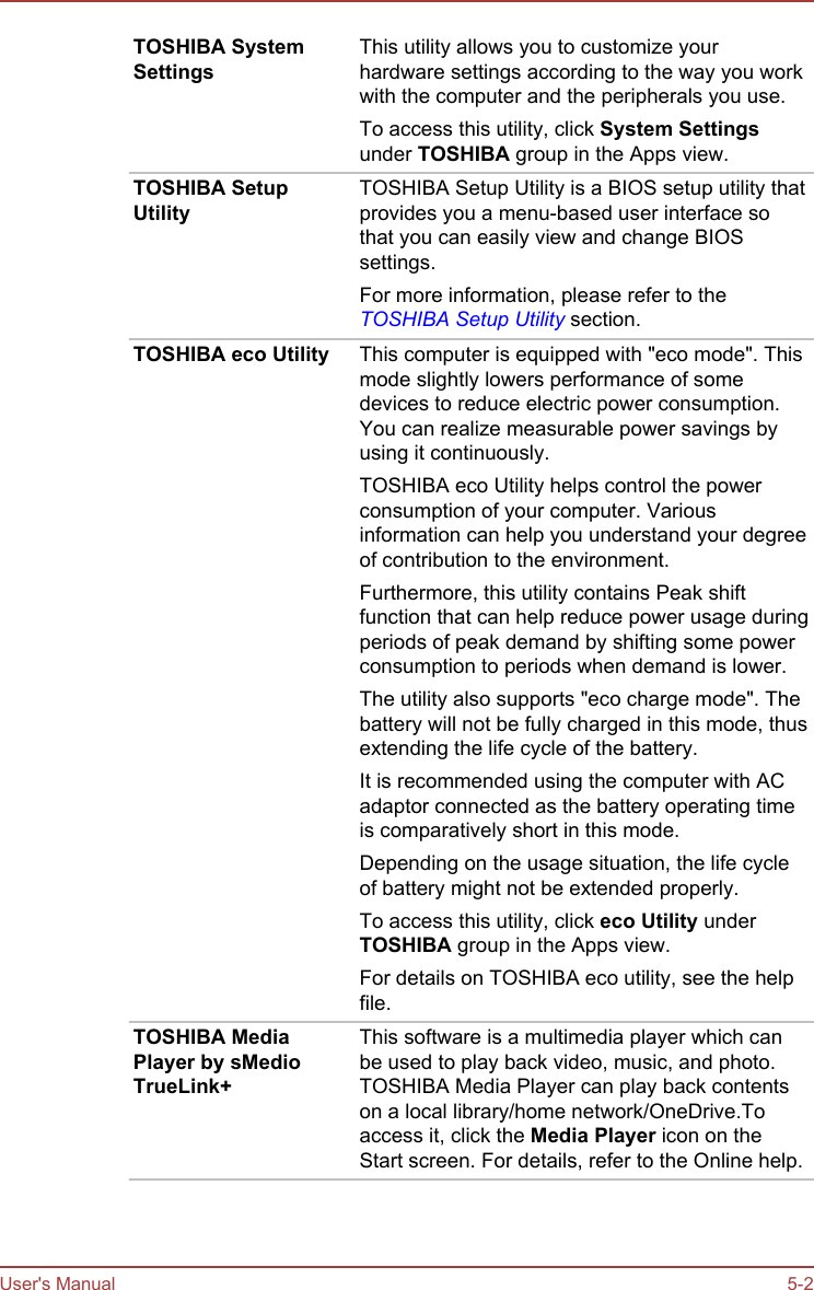TOSHIBA SystemSettingsThis utility allows you to customize yourhardware settings according to the way you workwith the computer and the peripherals you use.To access this utility, click System Settingsunder TOSHIBA group in the Apps view.TOSHIBA SetupUtilityTOSHIBA Setup Utility is a BIOS setup utility thatprovides you a menu-based user interface sothat you can easily view and change BIOSsettings.For more information, please refer to theTOSHIBA Setup Utility section.TOSHIBA eco Utility This computer is equipped with &quot;eco mode&quot;. Thismode slightly lowers performance of somedevices to reduce electric power consumption.You can realize measurable power savings byusing it continuously.TOSHIBA eco Utility helps control the powerconsumption of your computer. Variousinformation can help you understand your degreeof contribution to the environment.Furthermore, this utility contains Peak shiftfunction that can help reduce power usage duringperiods of peak demand by shifting some powerconsumption to periods when demand is lower.The utility also supports &quot;eco charge mode&quot;. Thebattery will not be fully charged in this mode, thusextending the life cycle of the battery.It is recommended using the computer with ACadaptor connected as the battery operating timeis comparatively short in this mode.Depending on the usage situation, the life cycleof battery might not be extended properly.To access this utility, click eco Utility underTOSHIBA group in the Apps view.For details on TOSHIBA eco utility, see the helpfile.TOSHIBA MediaPlayer by sMedioTrueLink+This software is a multimedia player which canbe used to play back video, music, and photo.TOSHIBA Media Player can play back contentson a local library/home network/OneDrive.Toaccess it, click the Media Player icon on theStart screen. For details, refer to the Online help.User&apos;s Manual 5-2
