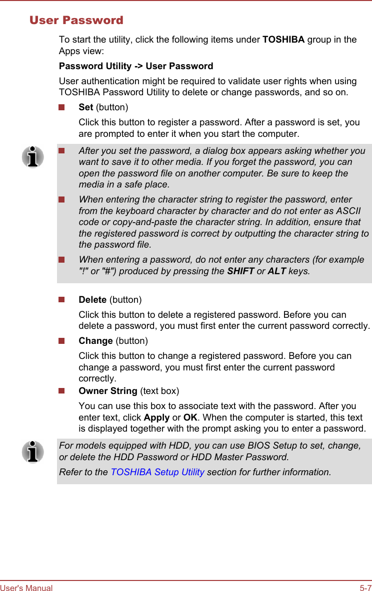 User PasswordTo start the utility, click the following items under TOSHIBA group in theApps view:Password Utility -&gt; User PasswordUser authentication might be required to validate user rights when usingTOSHIBA Password Utility to delete or change passwords, and so on.Set (button)Click this button to register a password. After a password is set, youare prompted to enter it when you start the computer.After you set the password, a dialog box appears asking whether youwant to save it to other media. If you forget the password, you canopen the password file on another computer. Be sure to keep themedia in a safe place.When entering the character string to register the password, enterfrom the keyboard character by character and do not enter as ASCIIcode or copy-and-paste the character string. In addition, ensure thatthe registered password is correct by outputting the character string tothe password file.When entering a password, do not enter any characters (for example&quot;!&quot; or &quot;#&quot;) produced by pressing the SHIFT or ALT keys.Delete (button)Click this button to delete a registered password. Before you candelete a password, you must first enter the current password correctly.Change (button)Click this button to change a registered password. Before you canchange a password, you must first enter the current passwordcorrectly.Owner String (text box)You can use this box to associate text with the password. After youenter text, click Apply or OK. When the computer is started, this textis displayed together with the prompt asking you to enter a password.For models equipped with HDD, you can use BIOS Setup to set, change,or delete the HDD Password or HDD Master Password.Refer to the TOSHIBA Setup Utility section for further information.User&apos;s Manual 5-7