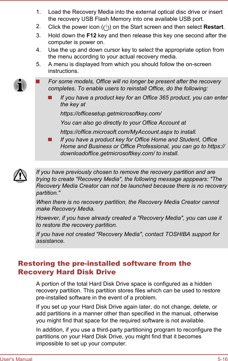 1. Load the Recovery Media into the external optical disc drive or insertthe recovery USB Flash Memory into one available USB port.2. Click the power icon ( ) on the Start screen and then select Restart.3. Hold down the F12 key and then release this key one second after thecomputer is power on.4. Use the up and down cursor key to select the appropriate option fromthe menu according to your actual recovery media.5. A menu is displayed from which you should follow the on-screeninstructions.For some models, Office will no longer be present after the recoverycompletes. To enable users to reinstall Office, do the following:If you have a product key for an Office 365 product, you can enterthe key athttps://officesetup.getmicrosoftkey.com/You can also go directly to your Office Account athttps://office.microsoft.com/MyAccount.aspx to install.If you have a product key for Office Home and Student, OfficeHome and Business or Office Professional, you can go to https://downloadoffice.getmicrosoftkey.com/ to install.If you have previously chosen to remove the recovery partition and aretrying to create &quot;Recovery Media&quot;, the following message apppears: &quot;TheRecovery Media Creator can not be launched because there is no recoverypartition.&quot;When there is no recovery partition, the Recovery Media Creator cannotmake Recovery Media.However, if you have already created a &quot;Recovery Media&quot;, you can use itto restore the recovery partition.If you have not created &quot;Recovery Media&quot;, contact TOSHIBA support forassistance.Restoring the pre-installed software from theRecovery Hard Disk DriveA portion of the total Hard Disk Drive space is configured as a hiddenrecovery partition. This partition stores files which can be used to restorepre-installed software in the event of a problem.If you set up your Hard Disk Drive again later, do not change, delete, oradd partitions in a manner other than specified in the manual, otherwiseyou might find that space for the required software is not available.In addition, if you use a third-party partitioning program to reconfigure thepartitions on your Hard Disk Drive, you might find that it becomesimpossible to set up your computer.User&apos;s Manual 5-16