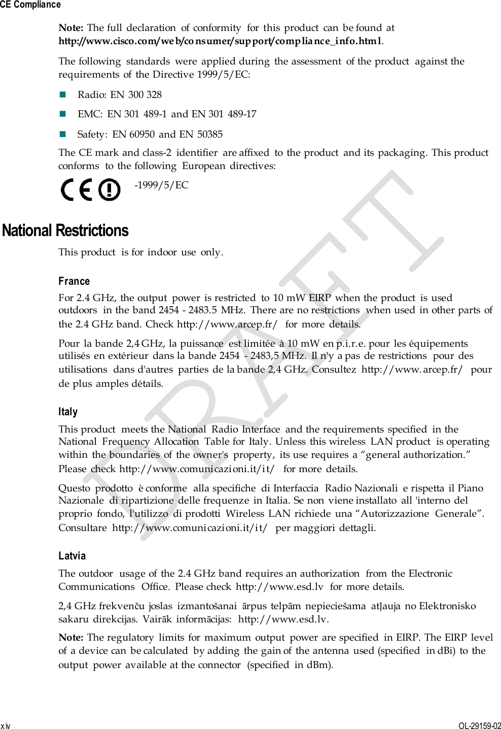  CE Compliance x iv  OL-29159-02 Note: The full  declaration  of  conformity  for  this  product  can  be found  at http://www.cisco.com/web/co nsumer/support/compliance_info.htm l. The following  standards  were  applied during  the assessment  of the product  against the requirements  of  the Directive 1999/5/EC:  Radio: EN  300 328  EMC:  EN 301  489-1  and EN 301  489-17  Safety:  EN 60950  and EN 50385 The CE mark and class-2  identifier  are affixed  to  the product  and its  packaging. This product conforms  to  the following  European  directives:    -1999/5/EC National Restrictions This product  is for  indoor  use  only. France For 2.4 GHz, the output  power  is restricted  to  10 mW EIRP  when the product  is  used outdoors  in the band 2454 - 2483.5  MHz.  There are no restrictions  when used  in other parts  of the 2.4 GHz band. Check http://www.arcep.fr/  for  more  details. Pour  la bande 2,4 GHz, la puissance  est limitée  à 10 mW en p.i.r.e. pour  les équipements utilisés  en extérieur  dans la bande 2454  - 2483,5 MHz.  Il n&apos;y a pas  de restrictions  pour  des utilisations  dans d&apos;autres  parties  de la bande 2,4 GHz. Consultez  http://www. arcep.fr/  pour de plus  amples détails. Italy This product  meets the National  Radio  Interface  and the requirements  specified  in the National  Frequency Allocation  Table for  Italy. Unless  this wireless  LAN product  is operating within  the boundaries  of  the owner&apos;s  property,  its use requires  a “general authorization.” Please  check http://www.comunicazioni.it/it/  for more  details. Questo  prodotto  è conforme  alla specifiche  di Interfaccia  Radio Nazionali  e rispetta  il Piano Nazionale  di ripartizione  delle frequenze  in Italia. Se non  viene installato  all &apos;interno  del proprio  fondo,  l&apos;utilizzo  di prodotti  Wireless  LAN  richiede  una “Autorizzazione  Generale”. Consultare  http://www.comunicazioni.it/it/  per maggiori  dettagli. Latvia The outdoor  usage of  the 2.4 GHz band requires an authorization  from  the Electronic Communications  Office.  Please check  http://www.esd.lv  for  more details. 2,4 GHz frekvenču joslas  izmantošanai  ārpus  telpām  nepieciešama  atļauja  no Elektronisko sakaru  direkcijas.  Vairāk  informācijas:  http://www.esd.lv. Note: The regulatory  limits  for  maximum  output  power  are specified  in EIRP. The EIRP  level of  a device can  be calculated  by adding  the gain of  the antenna  used (specified  in dBi)  to  the output  power  available at the connector  (specified  in dBm). 