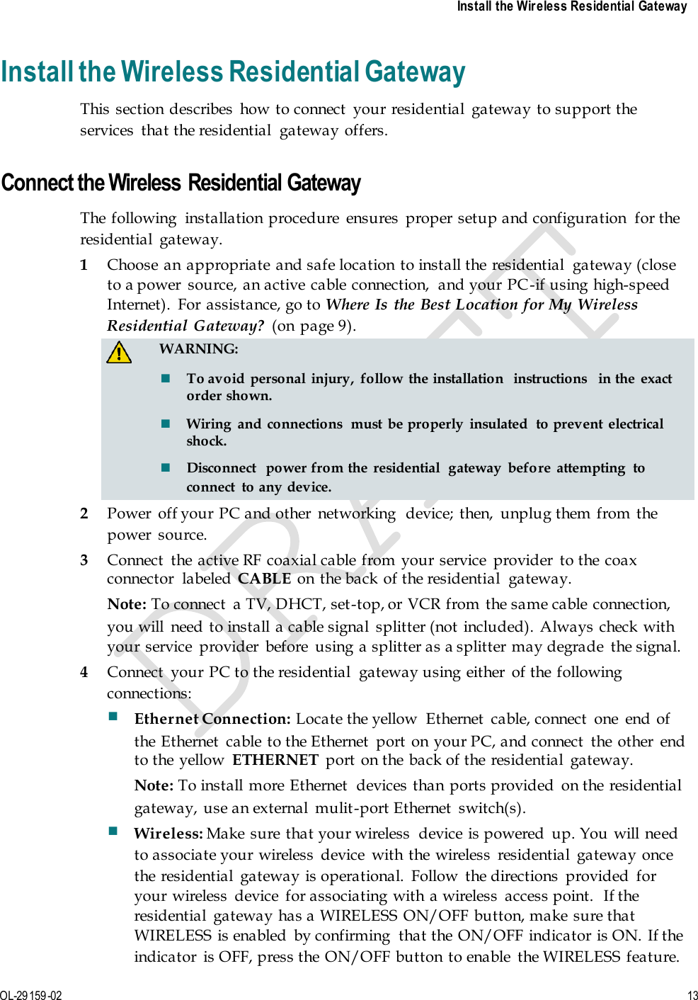     Install the Wireless Residential Gateway  OL-29159-02 13  Install the Wireless Residential Gateway This  section describes  how to connect  your residential  gateway to support the services  that the residential  gateway offers.    Connect the Wireless Residential Gateway The  following  installation procedure  ensures  proper setup and configuration  for the residential  gateway. 1 Choose an  appropriate and safe location  to install the residential  gateway (close to a power  source, an active cable connection,  and your PC-if using high-speed Internet).  For  assistance, go to Where Is the Best Location for My Wireless Residential  Gateway?  (on  page 9).   WARNING:  To avoid  personal  injury,  follow  the installation  instructions  in the  exact order shown.  Wiring  and  connections  must  be properly  insulated  to prevent  electrical shock.  Disconnect  power from the residential  gateway  before  attempting  to connect  to any device. 2 Power  off your PC and other  networking  device; then,  unplug them from the power  source. 3 Connect  the active RF coaxial cable from your service  provider  to the coax connector  labeled  CABLE on the back of the residential  gateway. Note: To connect  a TV, DHCT, set-top, or  VCR from the same cable connection, you will  need to install a cable signal  splitter (not  included). Always check with your service  provider  before  using a splitter as a splitter may degrade  the signal.  4 Connect  your PC to the residential  gateway using either  of the following connections:  Ethernet Connection: Locate the yellow  Ethernet  cable, connect  one  end of the Ethernet  cable to the Ethernet  port on  your PC, and connect  the other  end to the  yellow  ETHERNET  port  on the back of the  residential  gateway. Note: To install more Ethernet  devices than ports provided  on the  residential gateway, use an external  mulit-port Ethernet  switch(s).  Wireless: Make  sure that your wireless  device is powered  up. You  will need to associate your wireless  device  with the wireless  residential  gateway once the residential  gateway is operational.  Follow  the directions  provided  for your wireless  device  for associating with  a wireless  access point.  If the residential  gateway has a WIRELESS  ON/OFF button, make  sure that WIRELESS  is enabled  by confirming  that the ON/OFF indicator is ON.  If the indicator  is OFF, press the  ON/OFF button  to enable  the WIRELESS feature. 