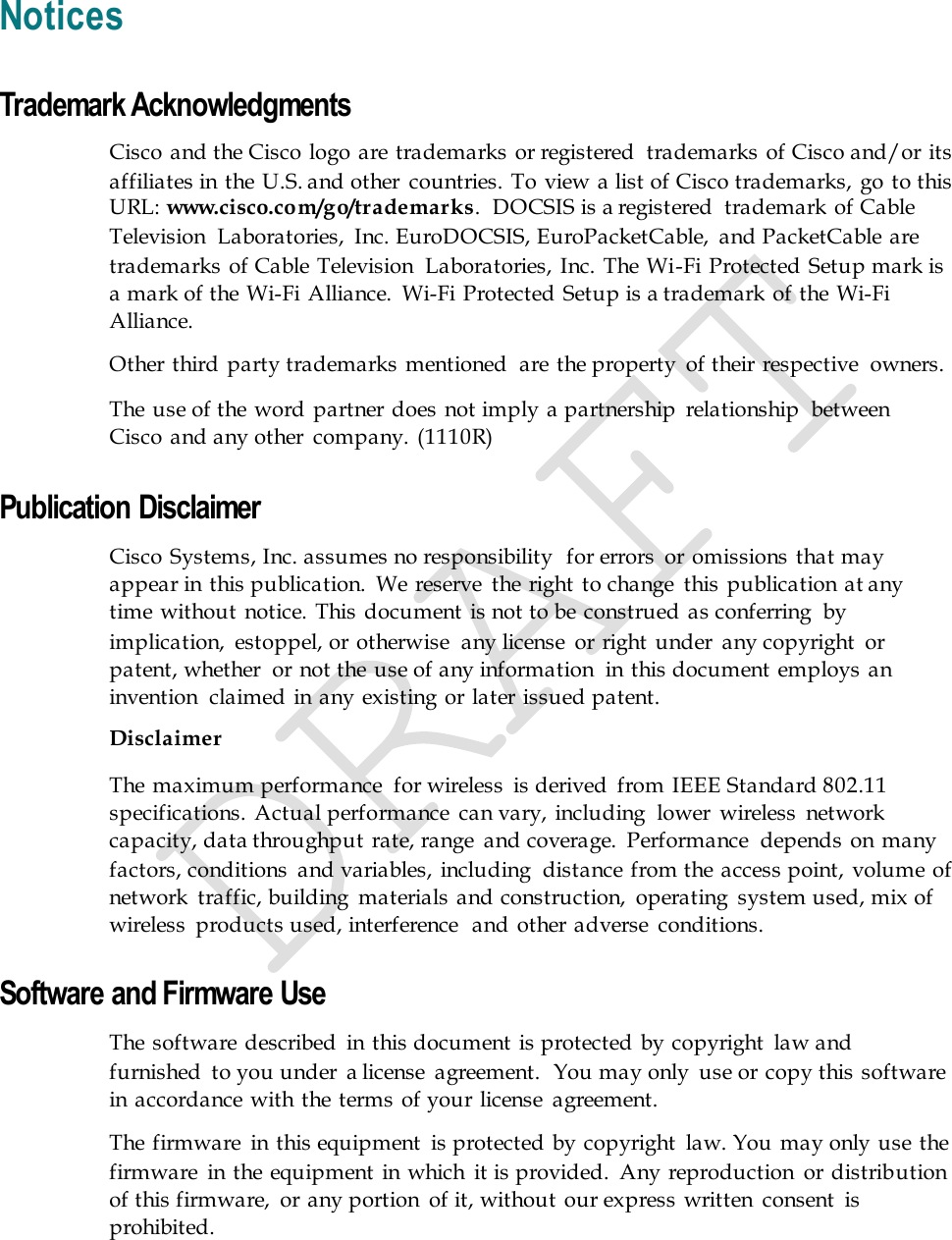   Notices Trademark Acknowledgments Cisco and the Cisco logo are trademarks  or registered  trademarks  of Cisco and/or its affiliates in the  U.S. and other  countries. To view a list of Cisco trademarks, go to this URL: www.cisco.com/go/trademarks.  DOCSIS is a registered  trademark of Cable Television  Laboratories,  Inc. EuroDOCSIS, EuroPacketCable,  and PacketCable are trademarks  of Cable Television  Laboratories, Inc. The Wi-Fi Protected Setup mark is a mark of the Wi-Fi Alliance.  Wi-Fi  Protected Setup is a trademark of the Wi-Fi Alliance. Other third party trademarks  mentioned  are  the property  of their respective  owners. The  use of the word partner does not imply a partnership  relationship  between Cisco and any other  company. (1110R) Publication Disclaimer Cisco Systems, Inc. assumes no responsibility  for errors  or omissions that may appear in this publication.  We reserve  the right  to change  this publication at any time without  notice. This document is not to be construed  as conferring  by implication,  estoppel, or otherwise  any license  or right under  any copyright  or patent, whether  or not the use of any information  in  this document employs an invention  claimed in  any existing or later  issued patent. Disclaimer The  maximum performance  for wireless  is derived  from  IEEE Standard 802.11 specifications. Actual performance  can vary, including  lower  wireless  network capacity, data throughput rate, range  and coverage.  Performance  depends on  many factors, conditions  and variables, including  distance from the access point, volume of network  traffic, building  materials  and construction,  operating  system used, mix of wireless  products used, interference  and other adverse  conditions. Software and Firmware Use The  software  described  in this document  is protected by copyright  law and furnished  to you under  a license  agreement.  You may only  use or copy this software in accordance with  the terms of your license  agreement. The  firmware  in this equipment  is protected  by copyright  law. You may only use the firmware  in the  equipment  in which  it is provided.  Any reproduction  or distribution of this firmware,  or any portion  of it, without  our express written  consent  is prohibited. 