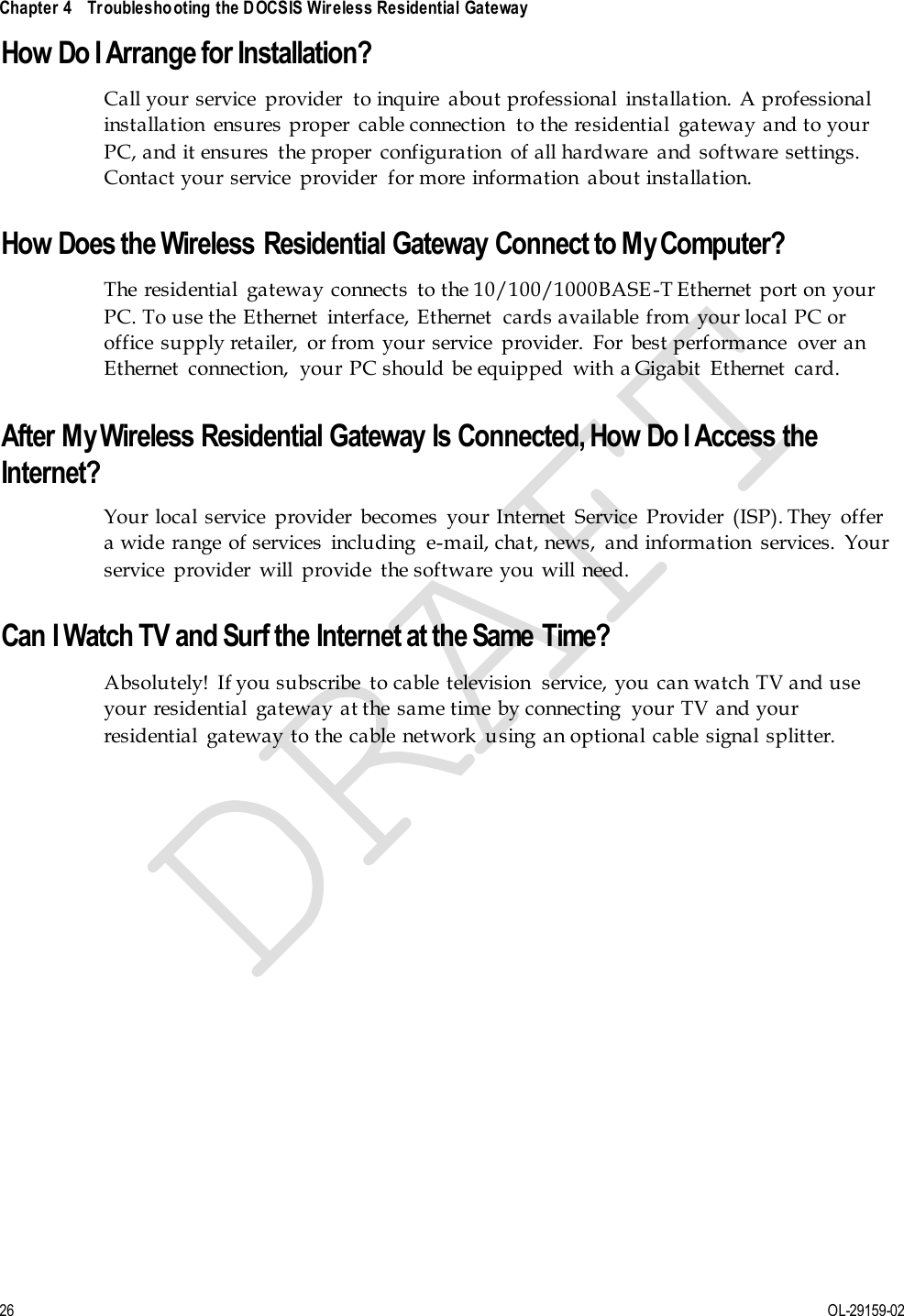  Chapter 4    Troubleshooting the DOCSIS Wireless Residential Gateway     26 OL-29159-02 How Do I Arrange for Installation? Call your  service  provider  to inquire  about professional  installation.  A professional installation  ensures proper  cable connection  to the residential  gateway and to your PC, and it ensures  the proper  configuration  of all hardware  and  software  settings. Contact your service  provider  for more  information  about installation.  How Does the Wireless Residential Gateway Connect to My Computer? The  residential  gateway connects  to the 10/100/1000BASE-T Ethernet  port on your PC. To use the Ethernet  interface, Ethernet  cards available from your local PC or office supply retailer,  or from  your service  provider.  For  best performance  over an Ethernet  connection,  your PC should  be equipped  with a Gigabit  Ethernet  card.   After My Wireless Residential Gateway Is Connected, How Do I Access the Internet? Your  local service  provider  becomes  your Internet  Service  Provider  (ISP). They  offer a wide range  of services  including  e-mail, chat, news,  and information  services.  Your service  provider  will  provide  the software you will need.  Can I Watch TV and Surf the Internet at the Same Time? Absolutely!  If you subscribe  to cable television  service, you can watch TV and use your residential  gateway at the same time by connecting  your TV and your residential  gateway to the cable network  using an optional cable signal splitter.  
