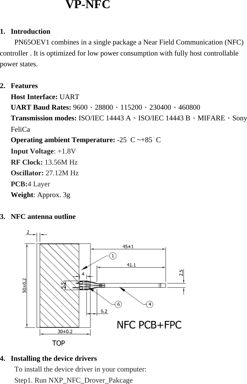                   VP-NFC  1. Introduction         PN65OEV1 combines in a single package a Near Field Communication (NFC) controller . It is optimized for low power consumption with fully host controllable power states.  2. Features Host Interface: UART UART Baud Rates: 9600、28800、115200、230400、460800 Transmission modes: ISO/IEC 14443 A、ISO/IEC 14443 B、MIFARE、Sony FeliCa Operating ambient Temperature: -25。C ~+85。C Input Voltage: +1.8V RF Clock: 13.56M Hz Oscillator: 27.12M Hz PCB:4 Layer  Weight: Approx. 3g  3. NFC antenna outline  4. Installing the device drivers     To install the device driver in your computer:     Step1. Run NXP_NFC_Drover_Pakcage 