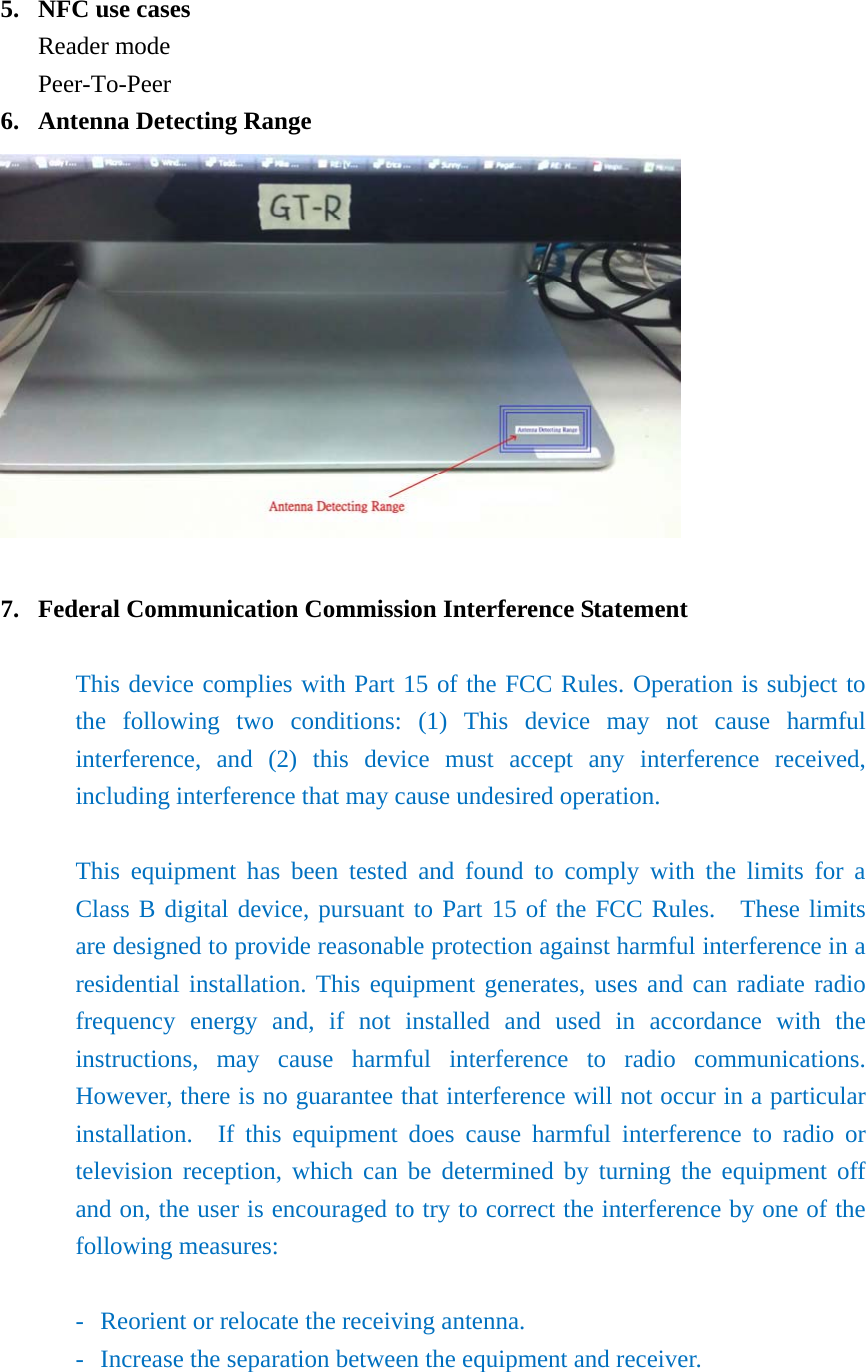  5. NFC use cases Reader mode Peer-To-Peer 6. Antenna Detecting Range   7. Federal Communication Commission Interference Statement  This device complies with Part 15 of the FCC Rules. Operation is subject to the following two conditions: (1) This device may not cause harmful interference, and (2) this device must accept any interference received, including interference that may cause undesired operation.  This equipment has been tested and found to comply with the limits for a Class B digital device, pursuant to Part 15 of the FCC Rules.  These limits are designed to provide reasonable protection against harmful interference in a residential installation. This equipment generates, uses and can radiate radio frequency energy and, if not installed and used in accordance with the instructions, may cause harmful interference to radio communications.  However, there is no guarantee that interference will not occur in a particular installation.  If this equipment does cause harmful interference to radio or television reception, which can be determined by turning the equipment off and on, the user is encouraged to try to correct the interference by one of the following measures:  -  Reorient or relocate the receiving antenna. -  Increase the separation between the equipment and receiver. 