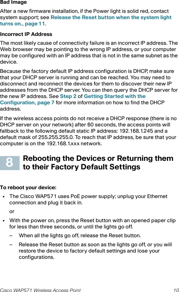 9 Cisco WAP571 Wireless Access PointSTEP 1Verify that the Cisco WAP571 is powered on and the lights indicate the appropriate links.STEP 2Locate the device’s IP address. While there are different ways to locate your device’s IP address, this procedure uses Cisco FindIT.a. If you have previously downloaded Cisco FindIT, open Internet Explorer and launch Cisco FindIT. For more information on downloading Cisco FindIT, see www.cisco.com/go/findit.b. In the Cisco FindIT display, place your mouse over the device’s name. The device IP address is displayed along with other device information.STEP 3Open a command window by choosing Start &gt; Run and enter cmd.STEP 4At the command window prompt, enter ping and the device IP address. In this example, we pinged 192.0.2.10. If successful, you should get a reply similar to the following:Pinging 192.0.2.10 with 32 bytes of data:Reply from 192.0.2.10: bytes=32 time&lt;1ms TTL=128If it fails, you should get a reply similar to the following:Pinging 192.0.2.10 with 32 bytes of data:Request timed out.Possible Cause of Installation FailureNo Power•Power up the switch and your computer if they are turned off.•Make sure your PoE switch is powered on and the lights indicate that you have a link. See Verifying the Hardware Installation, page 6.•Verify that the devices on your network are not plugged into a switchable outlet.Bad Ethernet Connection•Check the state of the indicator lights. See Verifying the Hardware Installation, page 6.•Check the Ethernet cable to ensure that it is firmly connected to your devices. Devices connected by the Ethernet cable can include the WAP device, and routers, any switches, and your computer.•Verify the connected switch has auto-negotiation enabled. The access point and the switch need the same negotiation parameters set.