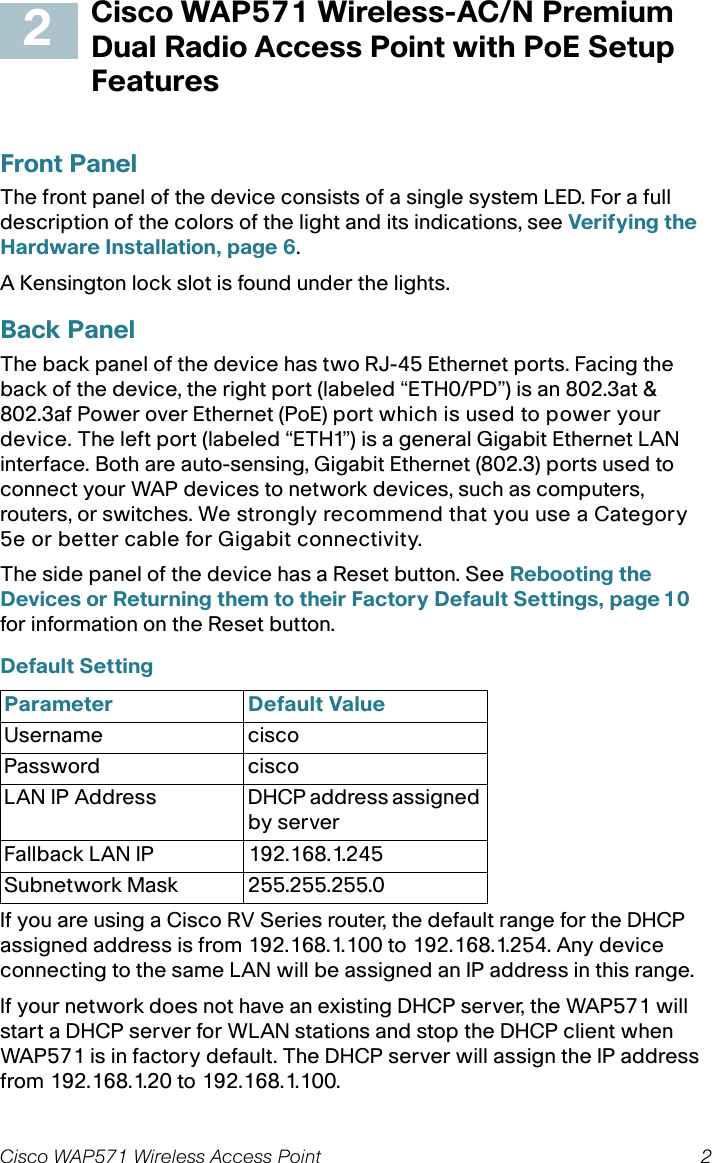 Cisco WAP571 Wireless Access Point 2Cisco WAP571 Wireless-AC/N Premium Dual Radio Access Point with PoE Setup FeaturesFront PanelThe front panel of the device consists of a single system LED. For a full description of the colors of the light and its indications, see Verifying the Hardware Installation, page 6.A Kensington lock slot is found under the lights.Back PanelThe back panel of the device has two RJ-45 Ethernet ports. Facing the back of the device, the right port (labeled “ETH0/PD”) is an 802.3at &amp; 802.3af Power over Ethernet (PoE) port which is used to power your device. The left port (labeled “ETH1”) is a general Gigabit Ethernet LAN interface. Both are auto-sensing, Gigabit Ethernet (802.3) ports used to connect your WAP devices to network devices, such as computers, routers, or switches. We strongly recommend that you use a Category 5e or better cable for Gigabit connectivity.The side panel of the device has a Reset button. See Rebooting the Devices or Returning them to their Factory Default Settings, page 10 for information on the Reset button.Default Setting If you are using a Cisco RV Series router, the default range for the DHCP assigned address is from 192.168.1.100 to 192.168.1.254. Any device connecting to the same LAN will be assigned an IP address in this range.If your network does not have an existing DHCP server, the WAP571 will start a DHCP server for WLAN stations and stop the DHCP client when WAP571 is in factory default. The DHCP server will assign the IP address from 192.168.1.20 to 192.168.1.100.Parameter Default ValueUsername ciscoPassword ciscoLAN IP Address DHCP address assigned by serverFallback LAN IP 192.168.1.245Subnetwork Mask 255.255.255.02