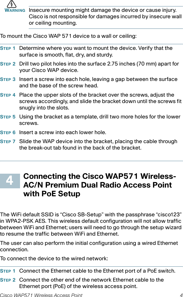 Cisco WAP571 Wireless Access Point 4WARNING Insecure mounting might damage the device or cause injury. Cisco is not responsible for damages incurred by insecure wall or ceiling mounting.To mount the Cisco WAP 571 device to a wall or ceiling:STEP 1Determine where you want to mount the device. Verify that the surface is smooth, flat, dry, and sturdy. STEP 2Drill two pilot holes into the surface 2.75 inches (70 mm) apart for your Cisco WAP device. STEP 3Insert a screw into each hole, leaving a gap between the surface and the base of the screw head.STEP 4Place the upper slots of the bracket over the screws, adjust the screws accordingly, and slide the bracket down until the screws fit snugly into the slots.STEP 5Using the bracket as a template, drill two more holes for the lower screws.STEP 6Insert a screw into each lower hole.STEP 7Slide the WAP device into the bracket, placing the cable through the break-out tab found in the back of the bracket. Connecting the Cisco WAP571 Wireless-AC/N Premium Dual Radio Access Point with PoE SetupThe WiFi default SSID is “Cisco SB-Setup” with the passphrase “cisco123” in WPA2-PSK AES. This wireless default configuration will not allow traffic between WiFi and Ethernet; users will need to go through the setup wizard to resume the traffic between WiFi and Ethernet.The user can also perform the initial configuration using a wired Ethernet connection. To connect the device to the wired network:STEP 1Connect the Ethernet cable to the Ethernet port of a PoE switch. STEP 2Connect the other end of the network Ethernet cable to the Ethernet port (PoE) of the wireless access point. 4