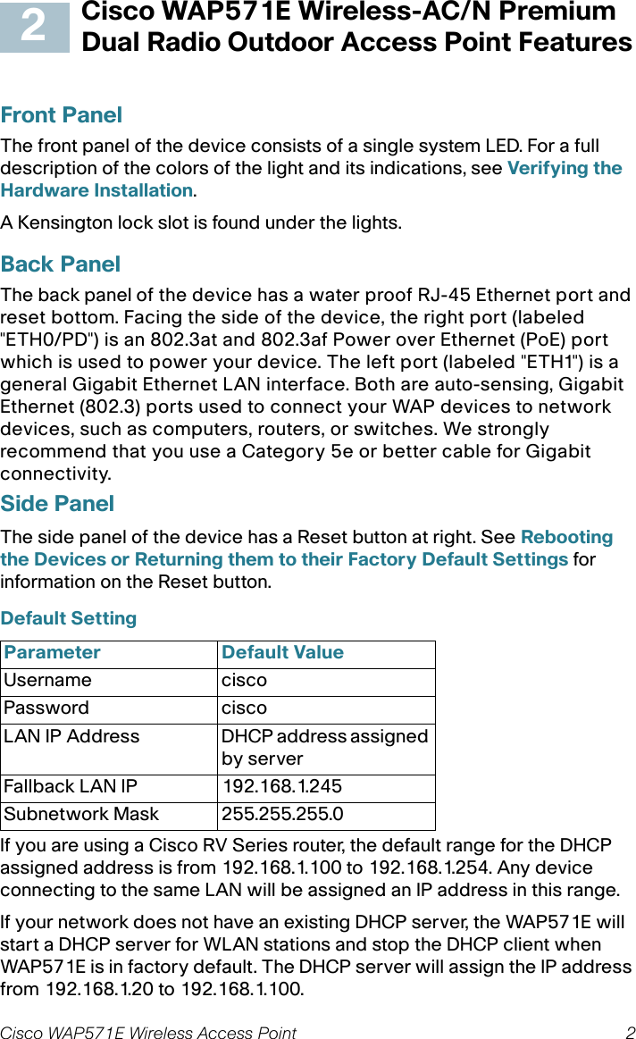 Cisco WAP571E Wireless Access Point 2Cisco WAP571E Wireless-AC/N Premium Dual Radio Outdoor Access Point FeaturesFront PanelThe front panel of the device consists of a single system LED. For a full description of the colors of the light and its indications, see Verifying the Hardware Installation.A Kensington lock slot is found under the lights.Back PanelThe back panel of the device has a water proof RJ-45 Ethernet port and reset bottom. Facing the side of the device, the right port (labeled &quot;ETH0/PD&quot;) is an 802.3at and 802.3af Power over Ethernet (PoE) port which is used to power your device. The left port (labeled &quot;ETH1&quot;) is a general Gigabit Ethernet LAN interface. Both are auto-sensing, Gigabit Ethernet (802.3) ports used to connect your WAP devices to network devices, such as computers, routers, or switches. We strongly recommend that you use a Category 5e or better cable for Gigabit connectivity.Side PanelThe side panel of the device has a Reset button at right. See Rebooting the Devices or Returning them to their Factory Default Settings for information on the Reset button.Default Setting If you are using a Cisco RV Series router, the default range for the DHCP assigned address is from 192.168.1.100 to 192.168.1.254. Any device connecting to the same LAN will be assigned an IP address in this range.If your network does not have an existing DHCP server, the WAP571E will start a DHCP server for WLAN stations and stop the DHCP client when WAP571E is in factory default. The DHCP server will assign the IP address from 192.168.1.20 to 192.168.1.100.Parameter Default ValueUsername ciscoPassword ciscoLAN IP Address DHCP address assigned by serverFallback LAN IP 192.168.1.245Subnetwork Mask 255.255.255.02