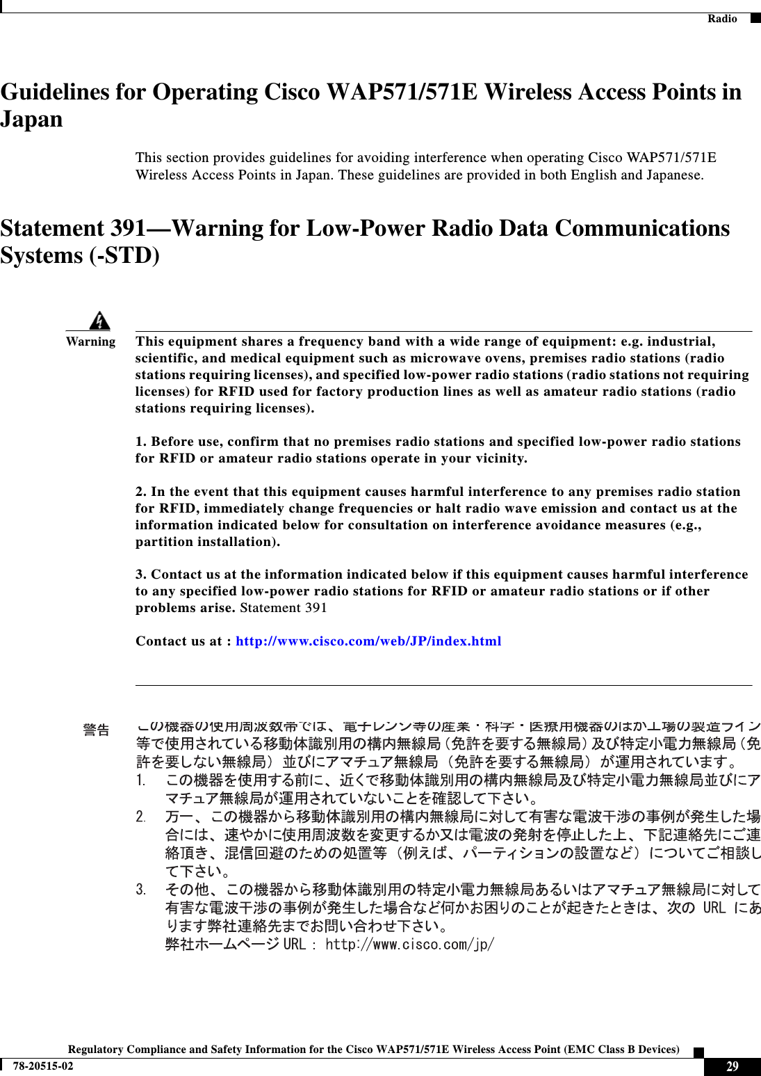  28Regulatory Compliance and Safety Information for the Cisco WAP571/571E Wireless Access Point (EMC Class B Devices)78-20515-02  Japanese Electric Appliance and Radio LawsJapanese Electric Appliance and Radio LawsStatement 571/571E—Power Cable and AC AdapterRadioThis section describes radio compliance conditions for the Cisco WAP571/571E Wireless Access Points EMC Class B Devices.Caution The Part 15 radio device operates on a non-interference basis with other devices operating at this frequency when using the integrated antennas. Any changes or modification to the product not expressly approved by Cisco could void the user’s authority to operate this device.Canadian Radio Warning StatementThis device complies with RSS-210 of the Industry Canada Rules. Operation is subject to the following two conditions: (1) This device may not cause harmful interference, and (2) this device must accept any interference received, including interference that may cause undesired operation. Ce dispositif est conforme aÌ la norme CNR-210 d&apos;Industrie Canada applicable aux appareils radio exempts de licence. Son fonctionnement est sujet aux deux conditions suivantes: (1) le dispositif ne doit pas produire de brouillage preìjudiciable, et (2) ce dispositif doit accepter tout brouillage rec?u, y compris un brouillage susceptible de provoquer un fonctionnement indeìsirable. WarningWhen installing the product, please use the provided or designated connection cables/power cables/AC adaptors/batteries. Using any other cables/adaptors could cause a malfunction or a fire. Electrical Appliance and Material Safety Law prohibits the use of UL-certified cables (that have the “UL” or “CSA” shown on the cord), not regulated with the subject law by showing &quot;PSE&quot; on the cord, for any other electrical devices than products designated by CISCO.RSS-247CNR-247