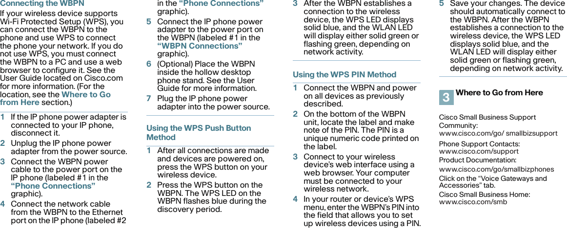 Connecting the WBPNIf your wireless device supports Wi-Fi Protected Setup (WPS), you can connect the WBPN to the phone and use WPS to connect the phone your network. If you do not use WPS, you must connect the WBPN to a PC and use a web browser to configure it. See the User Guide located on Cisco.com for more information. (For the location, see the Where to Go from Here section.)1If the IP phone power adapter is connected to your IP phone, disconnect it.2Unplug the IP phone power adapter from the power source.3Connect the WBPN power cable to the power port on the IP phone (labeled #1 in the “Phone Connections” graphic).4Connect the network cable from the WBPN to the Ethernet port on the IP phone (labeled #2 in the “Phone Connections” graphic).5Connect the IP phone power adapter to the power port on the WBPN (labeled #1 in the “WBPN Connections” graphic).6(Optional) Place the WBPN inside the hollow desktop phone stand. See the User Guide for more information.7Plug the IP phone power adapter into the power source.Using the WPS Push Button Method1After all connections are made and devices are powered on, press the WPS button on your wireless device.2Press the WPS button on the WBPN. The WPS LED on the WBPN flashes blue during the discovery period.3After the WBPN establishes a connection to the wireless device, the WPS LED displays solid blue, and the WLAN LED will display either solid green or flashing green, depending on network activity. Using the WPS PIN Method1Connect the WBPN and power on all devices as previously described.2On the bottom of the WBPN unit, locate the label and make note of the PIN. The PIN is a unique numeric code printed on the label.3Connect to your wireless device’s web interface using a web browser. Your computer must be connected to your wireless network.4In your router or device’s WPS menu, enter the WBPN’s PIN into the field that allows you to set up wireless devices using a PIN.5Save your changes. The device should automatically connect to the WBPN. After the WBPN establishes a connection to the wireless device, the WPS LED displays solid blue, and the WLAN LED will display either solid green or flashing green, depending on network activity. Where to Go from HereCisco Small Business Support Community:www.cisco.com/go/ smallbizsupportPhone Support Contacts:www.cisco.com/supportProduct Documentation:www.cisco.com/go/smallbizphonesClick on the “Voice Gateways and Accessories” tab.Cisco Small Business Home:www.cisco.com/smb3