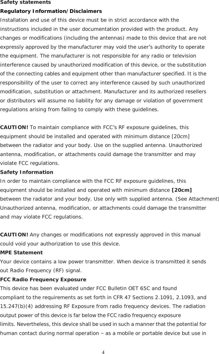  4Safety statements   Regulatory Information/Disclaimers Installation and use of this device must be in strict accordance with the instructions included in the user documentation provided with the product. Any changes or modifications (including the antennas) made to this device that are not expressly approved by the manufacturer may void the user’s authority to operate the equipment. The manufacturer is not responsible for any radio or television interference caused by unauthorized modification of this device, or the substitution of the connecting cables and equipment other than manufacturer specified. It is the responsibility of the user to correct any interference caused by such unauthorized modification, substitution or attachment. Manufacturer and its authorized resellers or distributors will assume no liability for any damage or violation of government regulations arising from failing to comply with these guidelines.  CAUTION! To maintain compliance with FCC’s RF exposure guidelines, this equipment should be installed and operated with minimum distance [20cm] between the radiator and your body. Use on the supplied antenna. Unauthorized antenna, modification, or attachments could damage the transmitter and may violate FCC regulations. Safety Information In order to maintain compliance with the FCC RF exposure guidelines, this equipment should be installed and operated with minimum distance [20cm] between the radiator and your body. Use only with supplied antenna. (See Attachment) Unauthorized antenna, modification, or attachments could damage the transmitter and may violate FCC regulations.  CAUTION! Any changes or modifications not expressly approved in this manual could void your authorization to use this device. MPE Statement Your device contains a low power transmitter. When device is transmitted it sends out Radio Frequency (RF) signal.  FCC Radio Frequency Exposure This device has been evaluated under FCC Bulletin OET 65C and found compliant to the requirements as set forth in CFR 47 Sections 2.1091, 2.1093, and 15.247(b)(4) addressing RF Exposure from radio frequency devices. The radiation output power of this device is far below the FCC radio frequency exposure limits. Nevertheless, this device shall be used in such a manner that the potential for human contact during normal operation – as a mobile or portable device but use in 