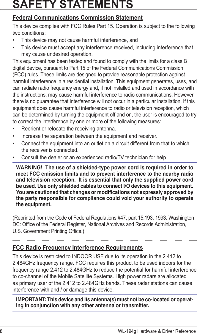 WL-194g Hardware &amp; Driver Reference8Federal Communications Commission StatementThis device complies with FCC Rules Part 15. Operation is subject to the following two conditions:•  This device may not cause harmful interference, and•  This device must accept any interference received, including interference that may cause undesired operation.This equipment has been tested and found to comply with the limits for a class B digital device, pursuant to Part 15 of the Federal Communications Commission (FCC) rules. These limits are designed to provide reasonable protection against harmful interference in a residential installation. This equipment generates, uses, and can radiate radio frequency energy and, if not installed and used in accordance with the instructions, may cause harmful interference to radio communications. However, there is no guarantee that interference will not occur in a particular installation. If this equipment does cause harmful interference to radio or television reception, which can be determined by turning the equipment off and on, the user is encouraged to try to correct the interference by one or more of the following measures:•  Reorient or relocate the receiving antenna.•  Increase the separation between the equipment and receiver.•  Connect the equipment into an outlet on a circuit different from that to which the receiver is connected. •  Consult the dealer or an experienced radio/TV technician for help.WARNING!  The use of a shielded-type power cord is required in order to meet FCC emission limits and to prevent interference to the nearby radio and television reception.  It is essential that only the supplied power cord be used. Use only shielded cables to connect I/O devices to this equipment. You are cautioned that changes or modications not expressly approved by the party responsible for compliance could void your authority to operate the equipment.(Reprinted from the Code of Federal Regulations #47, part 15.193, 1993. Washington DC: Ofce of the Federal Register, National Archives and Records Administration, U.S. Government Printing Ofce.)FCC Radio Frequency Interference RequirementsThis device is restricted to INDOOR USE due to its operation in the 2.412 to 2.484GHz frequency range. FCC requires this product to be used indoors for the frequency range 2.412 to 2.484GHz to reduce the potential for harmful interference to co-channel of the Mobile Satellite Systems. High power radars are allocated as primary user of the 2.412 to 2.484GHz bands. These radar stations can cause interference with and / or damage this device.IMPORTANT: This device and its antenna(s) must not be co-located or operat-ing in conjunction with any other antenna or transmitter.SAFETY STATEMENTS
