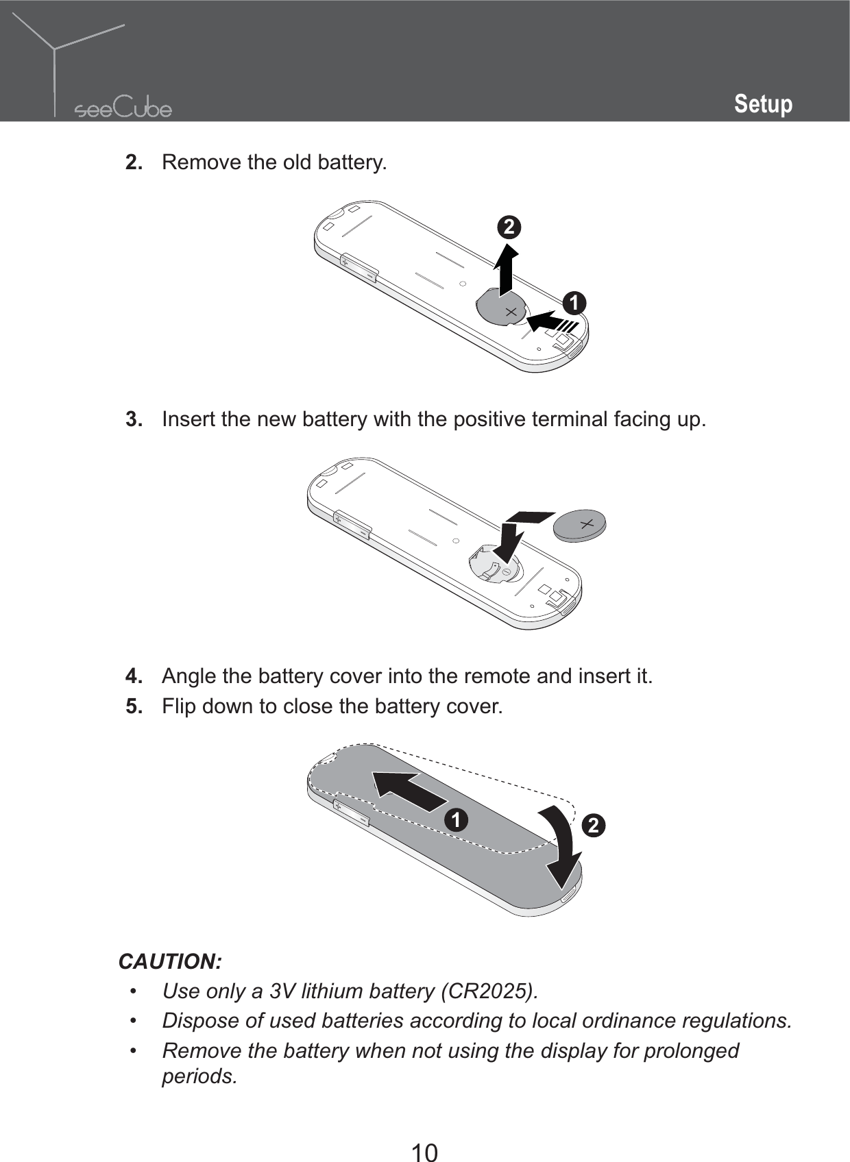 10Setup2.  Remove the old battery.123.  Insert the new battery with the positive terminal facing up.4.  Angle the battery cover into the remote and insert it.5.  Flip down to close the battery cover.21CAUTION: Use only a 3V lithium battery (CR2025). Dispose of used batteries according to local ordinance regulations. Remove the battery when not using the display for prolonged periods.