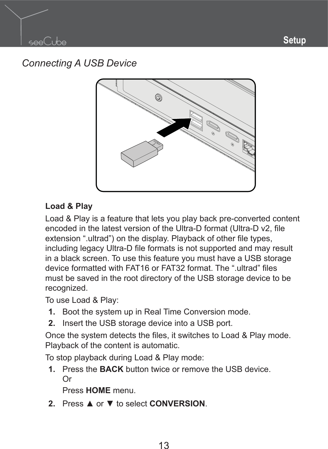 13SetupConnecting A USB DeviceLoad &amp; PlayLoad &amp; Play is a feature that lets you play back pre-converted content in a black screen. To use this feature you must have a USB storage must be saved in the root directory of the USB storage device to be recognized.To use Load &amp; Play:1.  Boot the system up in Real Time Conversion mode. 2.  Insert the USB storage device into a USB port.Playback of the content is automatic.To stop playback during Load &amp; Play mode: 1.  Press the BACK button twice or remove the USB device.OrPress HOME menu.2.  CONVERSION.