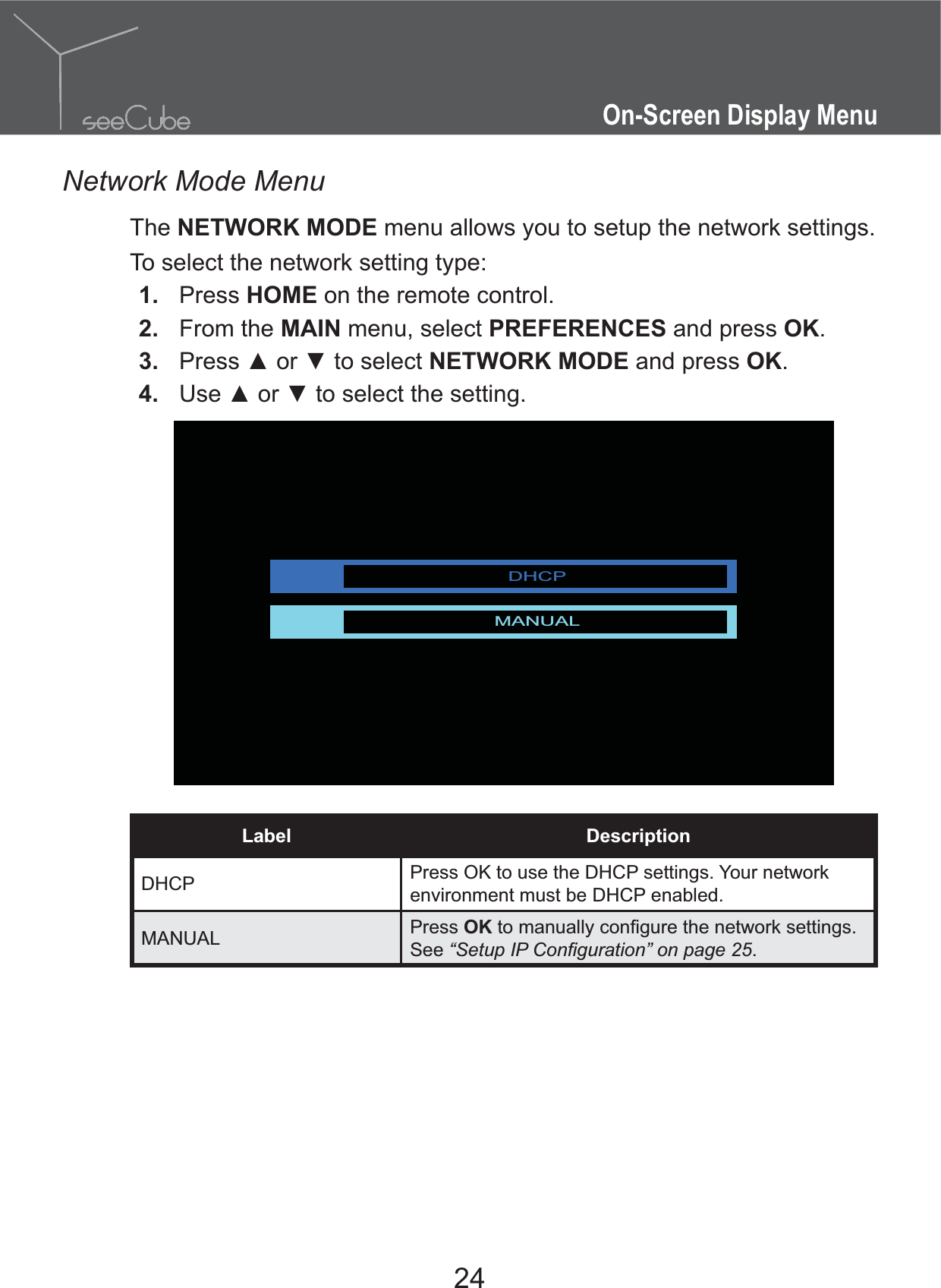 24On-Screen Display MenuNetwork Mode MenuThe NETWORK MODE menu allows you to setup the network settings. To select the network setting type:1.  Press HOME on the remote control.2.  From the MAIN menu, select PREFERENCES and press OK.3.  NETWORK MODE and press OK.4.  DHCPMANUALLabel DescriptionDHCP Press OK to use the DHCP settings. Your network environment must be DHCP enabled.MANUAL Press OKSee .