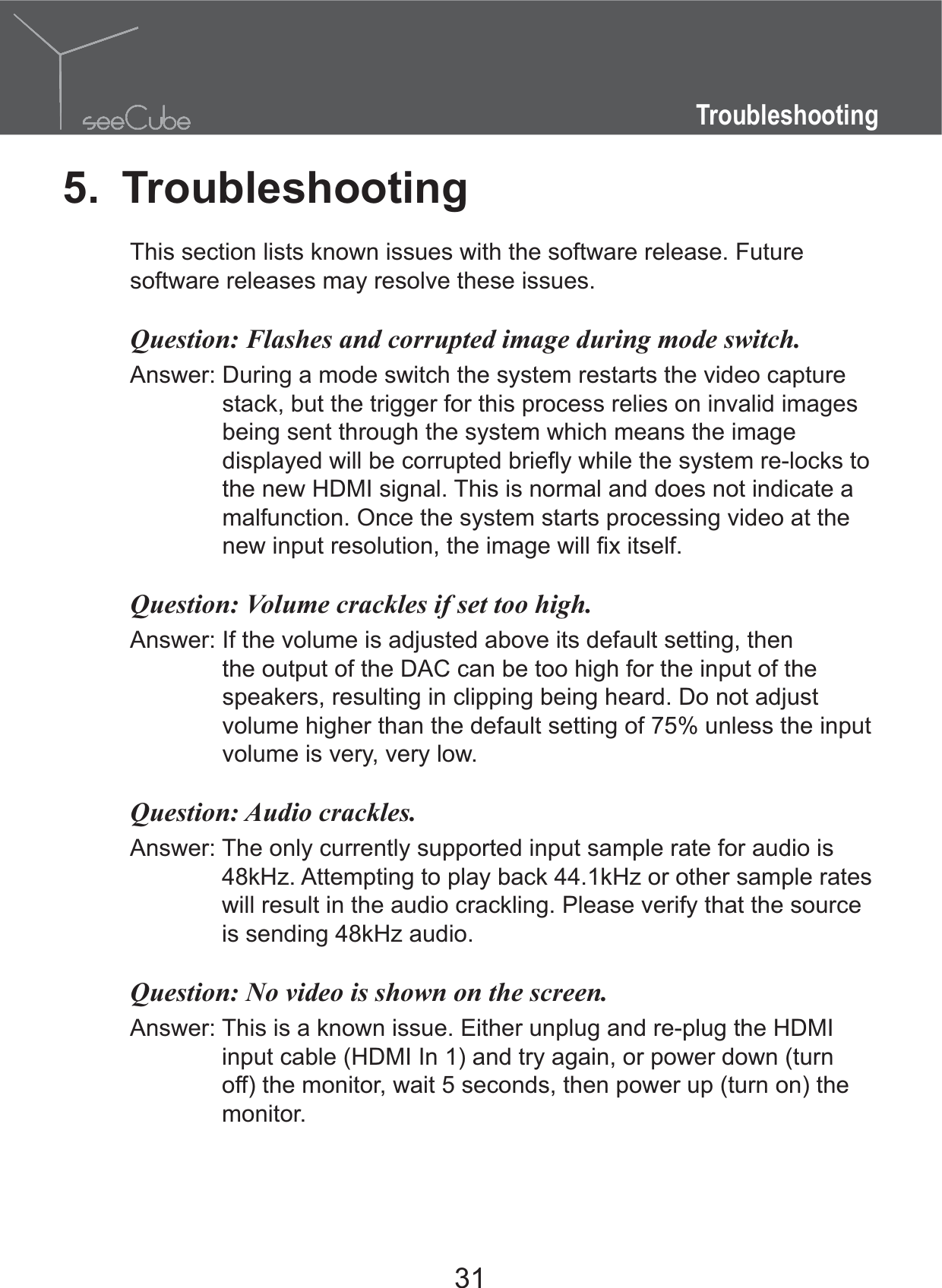 31Troubleshooting5. TroubleshootingThis section lists known issues with the software release. Future software releases may resolve these issues.Question:  Flashes and corrupted image during mode switch.Answer:  During a mode switch the system restarts the video capture stack, but the trigger for this process relies on invalid images being sent through the system which means the image the new HDMI signal. This is normal and does not indicate a malfunction. Once the system starts processing video at the Question:  Volume crackles if set too high.Answer:  If the volume is adjusted above its default setting, then the output of the DAC can be too high for the input of the speakers, resulting in clipping being heard. Do not adjust volume higher than the default setting of 75% unless the input volume is very, very low.Question:  Audio crackles.Answer:  The only currently supported input sample rate for audio is 48kHz. Attempting to play back 44.1kHz or other sample rates will result in the audio crackling. Please verify that the source is sending 48kHz audio.Question:  No video is shown on the screen.Answer:  This is a known issue. Either unplug and re-plug the HDMI input cable (HDMI In 1) and try again, or power down (turn off) the monitor, wait 5 seconds, then power up (turn on) the monitor.