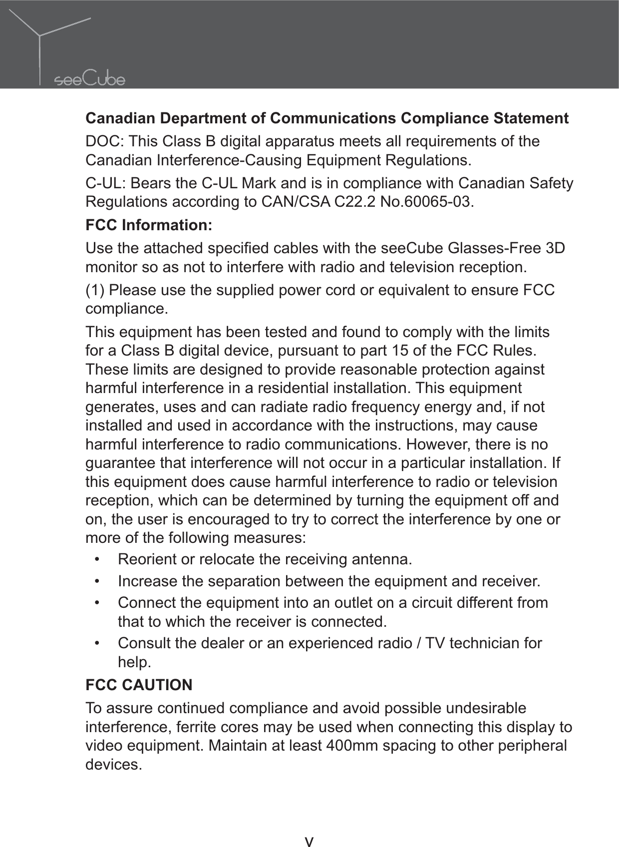 v Canadian Department of Communications Compliance StatementDOC: This Class B digital apparatus meets all requirements of the Canadian Interference-Causing Equipment Regulations.C-UL: Bears the C-UL Mark and is in compliance with Canadian Safety Regulations according to CAN/CSA C22.2 No.60065-03.FCC Information:monitor so as not to interfere with radio and television reception.(1) Please use the supplied power cord or equivalent to ensure FCC compliance.This equipment has been tested and found to comply with the limits for a Class B digital device, pursuant to part 15 of the FCC Rules. These limits are designed to provide reasonable protection against harmful interference in a residential installation. This equipment generates, uses and can radiate radio frequency energy and, if not installed and used in accordance with the instructions, may cause harmful interference to radio communications. However, there is no guarantee that interference will not occur in a particular installation. If this equipment does cause harmful interference to radio or television reception, which can be determined by turning the equipment off and on, the user is encouraged to try to correct the interference by one or more of the following measures: Reorient or relocate the receiving antenna. Increase the separation between the equipment and receiver. Connect the equipment into an outlet on a circuit different from that to which the receiver is connected. Consult the dealer or an experienced radio / TV technician for help.FCC CAUTIONTo assure continued compliance and avoid possible undesirable interference, ferrite cores may be used when connecting this display to video equipment. Maintain at least 400mm spacing to other peripheral devices.