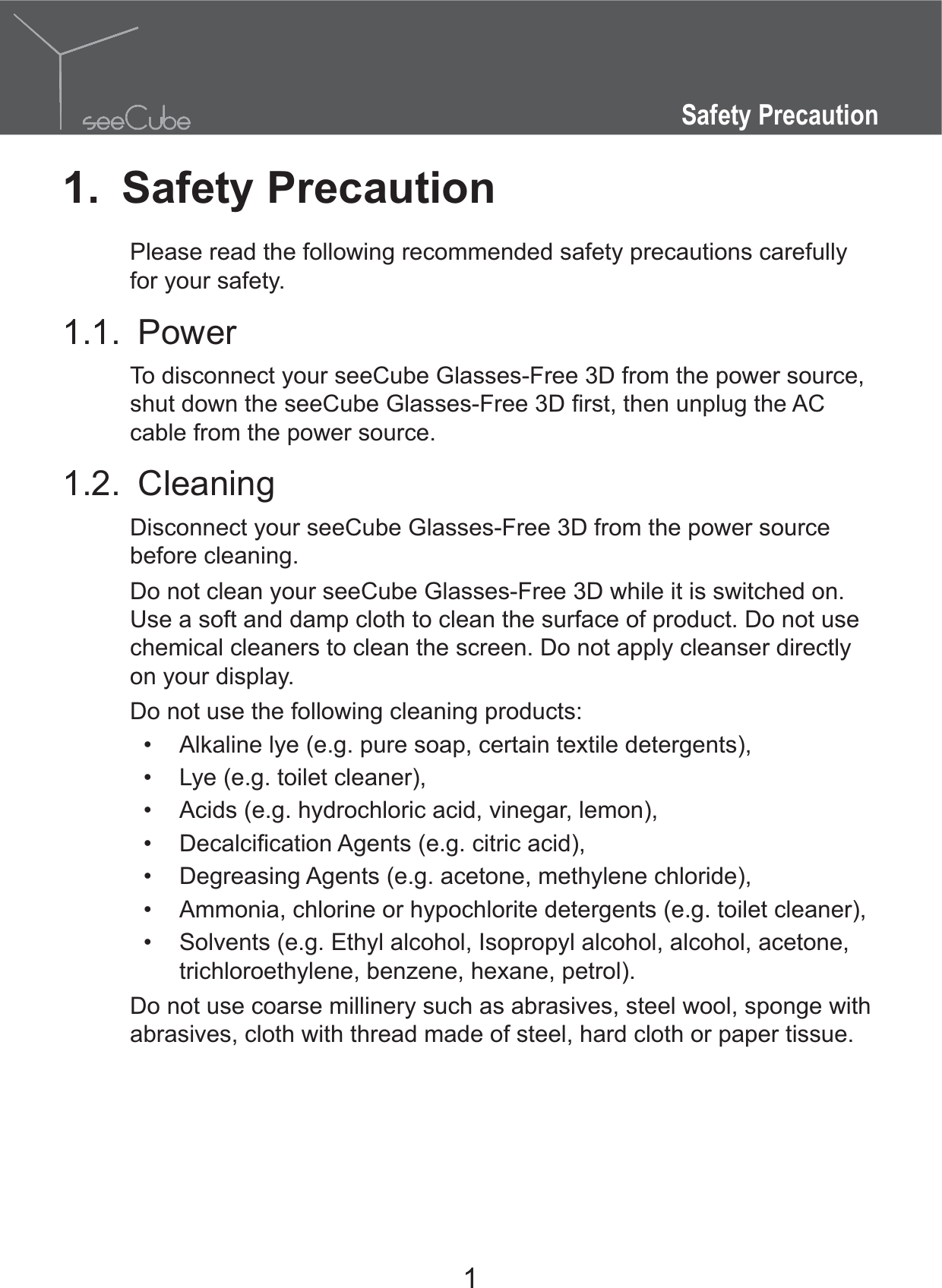 1Safety Precaution1. Safety PrecautionPlease read the following recommended safety precautions carefully for your safety.1.1. PowerTo disconnect your seeCube Glasses-Free 3D from the power source, cable from the power source.1.2. CleaningDisconnect your seeCube Glasses-Free 3D from the power source before cleaning.Do not clean your seeCube Glasses-Free 3D while it is switched on. Use a soft and damp cloth to clean the surface of product. Do not use chemical cleaners to clean the screen. Do not apply cleanser directly on your display.Do not use the following cleaning products: Alkaline lye (e.g. pure soap, certain textile detergents), Lye (e.g. toilet cleaner), Acids (e.g. hydrochloric acid, vinegar, lemon),  Degreasing Agents (e.g. acetone, methylene chloride), Ammonia, chlorine or hypochlorite detergents (e.g. toilet cleaner), Solvents (e.g. Ethyl alcohol, Isopropyl alcohol, alcohol, acetone, trichloroethylene, benzene, hexane, petrol).Do not use coarse millinery such as abrasives, steel wool, sponge with abrasives, cloth with thread made of steel, hard cloth or paper tissue.