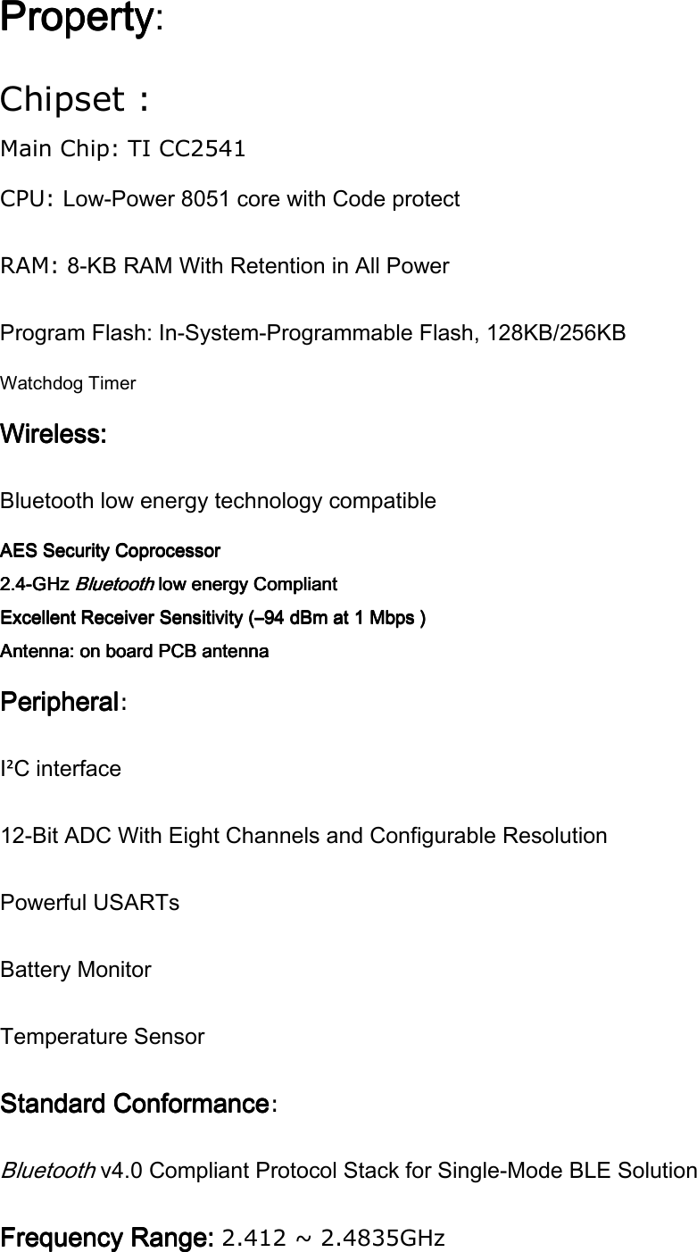 PropertyPropertyPropertyProperty: Chipset : Main Chip: TI CC2541 CPU: Low-Power 8051 core with Code protect RAM: 8-KB RAM With Retention in All Power Program Flash: In-System-Programmable Flash, 128KB/256KB Watchdog Timer Wireless:Wireless:Wireless:Wireless:    Bluetooth low energy technology compatible AES Security CoprocessorAES Security CoprocessorAES Security CoprocessorAES Security Coprocessor    2.42.42.42.4----GHz GHz GHz GHz Bluetooth Bluetooth Bluetooth Bluetooth low energy Compliantlow energy Compliantlow energy Compliantlow energy Compliant    Excellent Receiver Sensitivity (Excellent Receiver Sensitivity (Excellent Receiver Sensitivity (Excellent Receiver Sensitivity (––––94 dBm at 1 Mbps )94 dBm at 1 Mbps )94 dBm at 1 Mbps )94 dBm at 1 Mbps )    Antenna: on board PCB antennaAntenna: on board PCB antennaAntenna: on board PCB antennaAntenna: on board PCB antenna    PeripheralPeripheralPeripheralPeripheral: I²C interface   12-Bit ADC With Eight Channels and Configurable Resolution Powerful USARTs Battery Monitor Temperature Sensor Standard ConformanceStandard ConformanceStandard ConformanceStandard Conformance: Bluetooth v4.0 Compliant Protocol Stack for Single-Mode BLE Solution Frequency Range: Frequency Range: Frequency Range: Frequency Range: 2.412 ~ 2.4835GHz 