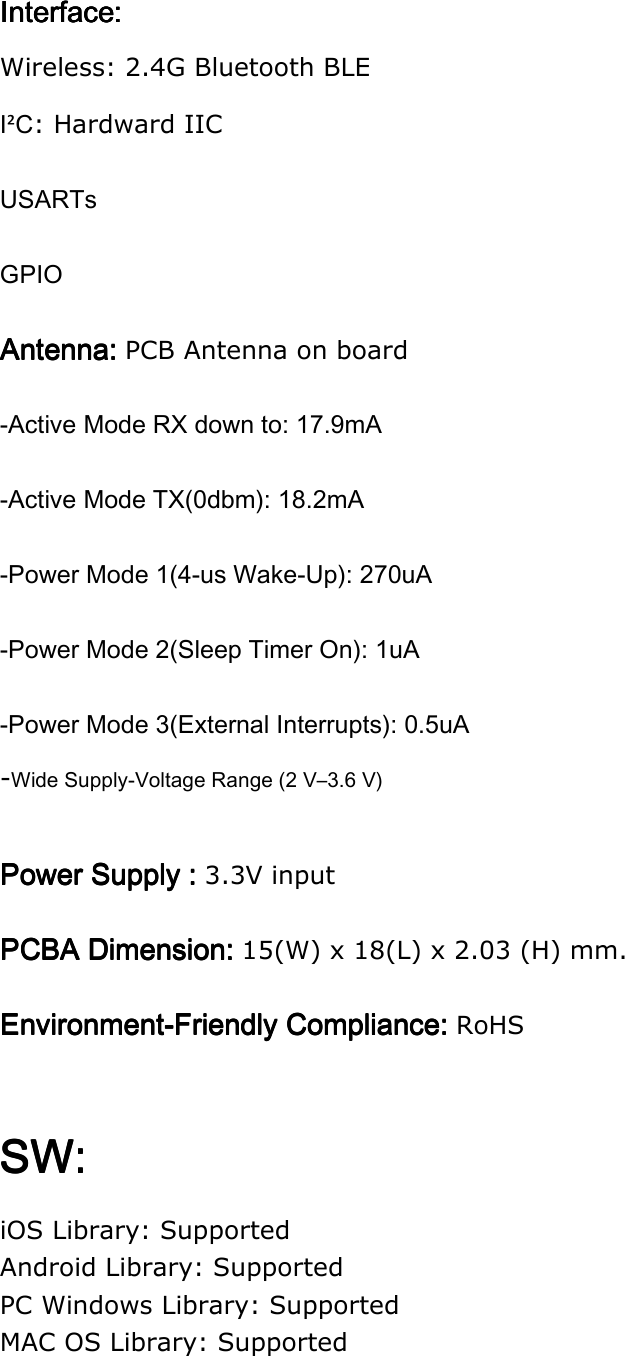 Interface:Interface:Interface:Interface:    Wireless: 2.4G Bluetooth BLE I²C: Hardward IIC USARTs GPIO Antenna: Antenna: Antenna: Antenna: PCB Antenna on board -Active Mode RX down to: 17.9mA -Active Mode TX(0dbm): 18.2mA -Power Mode 1(4-us Wake-Up): 270uA -Power Mode 2(Sleep Timer On): 1uA -Power Mode 3(External Interrupts): 0.5uA -Wide Supply-Voltage Range (2 V–3.6 V)  Power Supply : Power Supply : Power Supply : Power Supply : 3.3V input PCBA PCBA PCBA PCBA DimensionDimensionDimensionDimension: : : : 15(W) x 18(L) x 2.03 (H) mm. EnvironmentEnvironmentEnvironmentEnvironment----Friendly Compliance: Friendly Compliance: Friendly Compliance: Friendly Compliance: RoHS  SW:SW:SW:SW:    iOS Library: Supported Android Library: Supported PC Windows Library: Supported MAC OS Library: Supported    