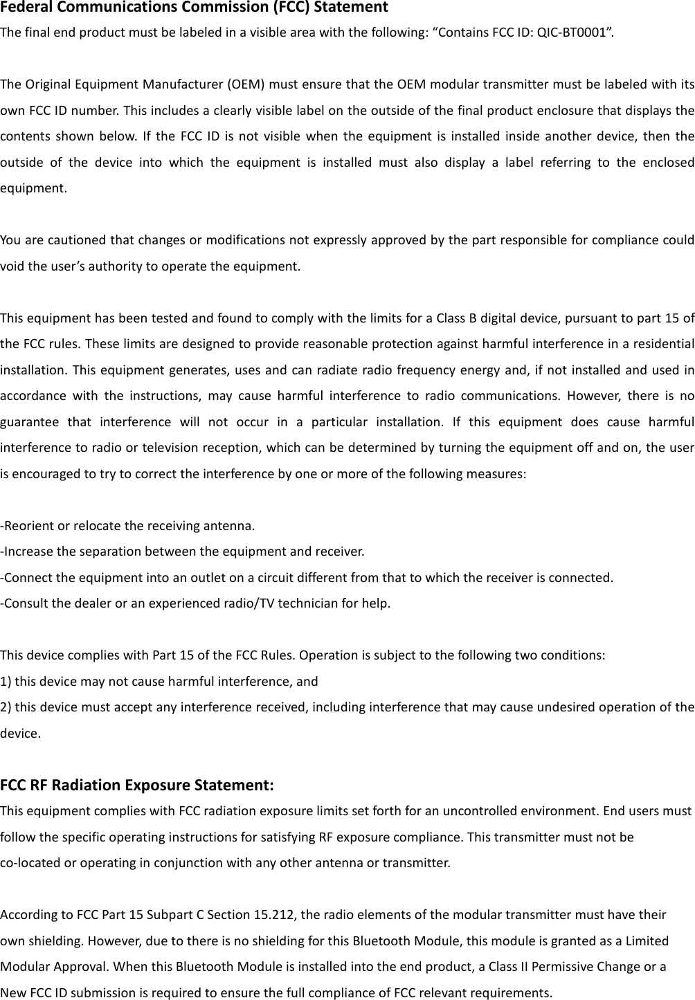 Federal Communications Commission (FCC) Statement The final end product must be labeled in a visible area with the following: “Contains FCC ID: QIC-BT0001”.    The Original Equipment Manufacturer (OEM) must ensure that the OEM modular transmitter must be labeled with its own FCC ID number. This includes a clearly visible label on the outside of the final product enclosure that displays the contents  shown  below.  If  the  FCC ID  is not visible  when  the  equipment is  installed  inside  another  device,  then  the outside  of  the  device  into  which  the  equipment  is  installed  must  also  display  a  label  referring  to  the  enclosed equipment.  You are cautioned that changes or modifications not expressly approved by the part responsible for compliance could void the user’s authority to operate the equipment.  This equipment has been tested and found to comply with the limits for a Class B digital device, pursuant to part 15 of the FCC rules. These limits are designed to provide reasonable protection against harmful interference in a residential installation. This equipment generates, uses and can radiate radio frequency energy and, if not installed and used in accordance  with  the  instructions,  may  cause  harmful  interference  to  radio  communications.  However,  there  is  no guarantee  that  interference  will  not  occur  in  a  particular  installation.  If  this  equipment  does  cause  harmful interference to radio or television reception, which can be determined by turning the equipment off and on, the user is encouraged to try to correct the interference by one or more of the following measures:  -Reorient or relocate the receiving antenna. -Increase the separation between the equipment and receiver. -Connect the equipment into an outlet on a circuit different from that to which the receiver is connected. -Consult the dealer or an experienced radio/TV technician for help.  This device complies with Part 15 of the FCC Rules. Operation is subject to the following two conditions: 1) this device may not cause harmful interference, and 2) this device must accept any interference received, including interference that may cause undesired operation of the device.  FCC RF Radiation Exposure Statement: This equipment complies with FCC radiation exposure limits set forth for an uncontrolled environment. End users must follow the specific operating instructions for satisfying RF exposure compliance. This transmitter must not be co-located or operating in conjunction with any other antenna or transmitter.  According to FCC Part 15 Subpart C Section 15.212, the radio elements of the modular transmitter must have their own shielding. However, due to there is no shielding for this Bluetooth Module, this module is granted as a Limited Modular Approval. When this Bluetooth Module is installed into the end product, a Class II Permissive Change or a New FCC ID submission is required to ensure the full compliance of FCC relevant requirements. 