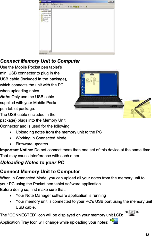 13Connect Memory Unit to Computer Use the Mobile Pocket pen tablet’s mini USB connector to plug in the USB cable (included in the package), which connects the unit with the PC when uploading notes. Note: Only use the USB cable supplied with your Mobile Pocket pen tablet package. The USB cable (included in the package) plugs into the Memory Unit Connector and is used for the following: x  Uploading notes from the memory unit to the PC x  Working in Connected Mode x Firmware updates Important Notice: Do not connect more than one set of this device at the same time. That may cause interference with each other.Uploading Notes to your PC Connect Memory Unit to Computer When in Connected Mode, you can upload all your notes from the memory unit to your PC using the Pocket pen tablet software application. Before doing so, first make sure that: x  Your Note Manager software application is running x  Your memory unit is connected to your PC’s USB port using the memory unit USB cable.The “CONNECTED” icon will be displayed on your memory unit LCD: Application Tray Icon will change while uploading your notes: 