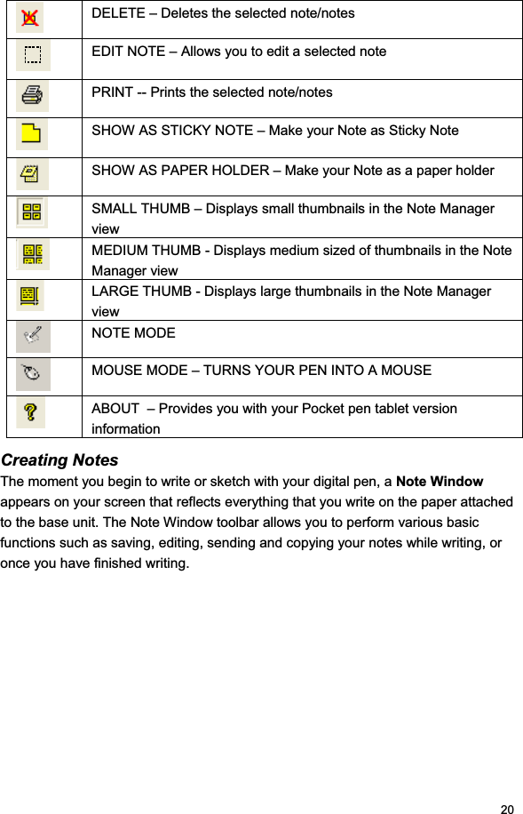 20DELETE – Deletes the selected note/notes EDIT NOTE – Allows you to edit a selected note PRINT -- Prints the selected note/notes SHOW AS STICKY NOTE – Make your Note as Sticky Note SHOW AS PAPER HOLDER – Make your Note as a paper holder SMALL THUMB – Displays small thumbnails in the Note Manager view MEDIUM THUMB - Displays medium sized of thumbnails in the Note Manager view LARGE THUMB - Displays large thumbnails in the Note Manager view NOTE MODE MOUSE MODE – TURNS YOUR PEN INTO A MOUSE ABOUT  – Provides you with your Pocket pen tablet version information Creating Notes The moment you begin to write or sketch with your digital pen, a Note Windowappears on your screen that reflects everything that you write on the paper attached to the base unit. The Note Window toolbar allows you to perform various basic functions such as saving, editing, sending and copying your notes while writing, or once you have finished writing.  