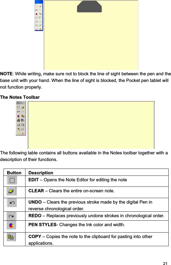 21NOTE: While writing, make sure not to block the line of sight between the pen and the base unit with your hand. When the line of sight is blocked, the Pocket pen tablet will not function properly. The Notes Toolbar The following table contains all buttons available in the Notes toolbar together with a description of their functions.  Button Description EDIT – Opens the Note Editor for editing the note CLEAR – Clears the entire on-screen note. UNDO – Clears the previous stroke made by the digital Pen in reverse chronological order. REDO – Replaces previously undone strokes in chronological order. PEN STYLES- Changes the Ink color and width. COPY – Copies the note to the clipboard for pasting into other applications. 