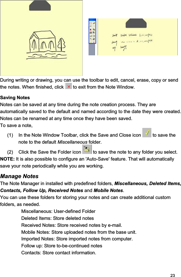 23During writing or drawing, you can use the toolbar to edit, cancel, erase, copy or send the notes. When finished, click   to exit from the Note Window.  Saving Notes  Notes can be saved at any time during the note creation process. They are automatically saved to the default and named according to the date they were created. Notes can be renamed at any time once they have been saved.  To save a note,  (1)  In the Note Window Toolbar, click the Save and Close icon   to save the note to the default Miscellaneous folder.  (2)  Click the Save the Folder icon   to save the note to any folder you select. NOTE: It is also possible to configure an &apos;Auto-Save&apos; feature. That will automatically save your note periodically while you are working. Manage Notes The Note Manager in installed with predefined folders, Miscellaneous, Deleted Items, Contacts, Follow Up, Received Notes and Mobile Notes.You can use these folders for storing your notes and can create additional custom folders, as needed. Miscellaneous: User-defined Folder  Deleted Items: Store deleted notes  Received Notes: Store received notes by e-mail.  Mobile Notes: Store uploaded notes from the base unit. Imported Notes: Store imported notes from computer.  Follow up: Store to-be-continued notes Contacts: Store contact information.  