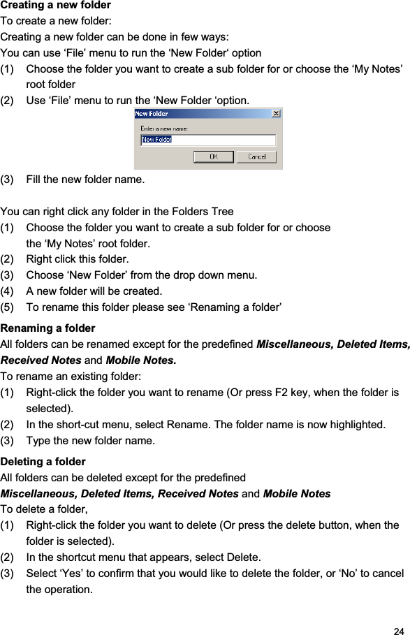 24Creating a new folder To create a new folder: Creating a new folder can be done in few ways: You can use ‘File’ menu to run the ‘New Folder‘ option (1)  Choose the folder you want to create a sub folder for or choose the ‘My Notes’ root folder (2)  Use ‘File’ menu to run the ‘New Folder ‘option. (3)  Fill the new folder name. You can right click any folder in the Folders Tree (1)  Choose the folder you want to create a sub folder for or choose the ‘My Notes’ root folder. (2)  Right click this folder. (3)  Choose ‘New Folder’ from the drop down menu. (4)  A new folder will be created. (5)  To rename this folder please see ‘Renaming a folder’ Renaming a folder  All folders can be renamed except for the predefined Miscellaneous, Deleted Items, Received Notes and Mobile Notes.To rename an existing folder: (1)  Right-click the folder you want to rename (Or press F2 key, when the folder is selected). (2)  In the short-cut menu, select Rename. The folder name is now highlighted. (3)  Type the new folder name. Deleting a folder  All folders can be deleted except for the predefined Miscellaneous, Deleted Items, Received Notes and Mobile NotesTo delete a folder,  (1)  Right-click the folder you want to delete (Or press the delete button, when the folder is selected). (2)  In the shortcut menu that appears, select Delete. (3)  Select ‘Yes’ to confirm that you would like to delete the folder, or ‘No’ to cancel the operation. 