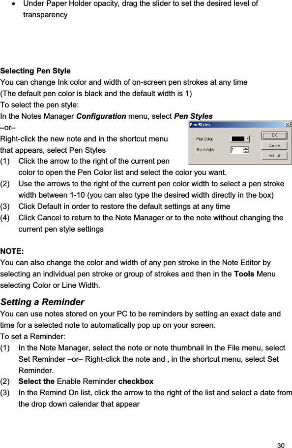 30x  Under Paper Holder opacity, drag the slider to set the desired level of transparency Selecting Pen Style You can change Ink color and width of on-screen pen strokes at any time (The default pen color is black and the default width is 1) To select the pen style: In the Notes Manager Configuration menu, select Pen Styles –or– Right-click the new note and in the shortcut menu that appears, select Pen Styles (1)  Click the arrow to the right of the current pen color to open the Pen Color list and select the color you want. (2)  Use the arrows to the right of the current pen color width to select a pen stroke width between 1-10 (you can also type the desired width directly in the box) (3)  Click Default in order to restore the default settings at any time (4)  Click Cancel to return to the Note Manager or to the note without changing the current pen style settings NOTE: You can also change the color and width of any pen stroke in the Note Editor by selecting an individual pen stroke or group of strokes and then in the Tools Menu selecting Color or Line Width. Setting a Reminder  You can use notes stored on your PC to be reminders by setting an exact date and time for a selected note to automatically pop up on your screen. To set a Reminder: (1)  In the Note Manager, select the note or note thumbnail In the File menu, select Set Reminder –or– Right-click the note and , in the shortcut menu, select Set Reminder. (2)  Select the Enable Reminder checkbox(3)  In the Remind On list, click the arrow to the right of the list and select a date from the drop down calendar that appear 