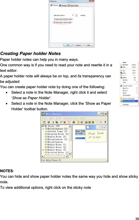 35Creating Paper holder Notes Paper holder notes can help you in many ways. One common way is if you need to read your note and rewrite it in a text editor. A paper holder note will always be on top, and its transparency can be adjusted You can create paper holder note by doing one of the following: x  Select a note in the Note Manager, right click it and select ‘Show as Paper Holder’. x  Select a note in the Note Manager, click the ‘Show as Paper Holder’ toolbar button. NOTES:You can hide and show paper holder notes the same way you hide and show sticky note. To view additional options, right click on the sticky note 