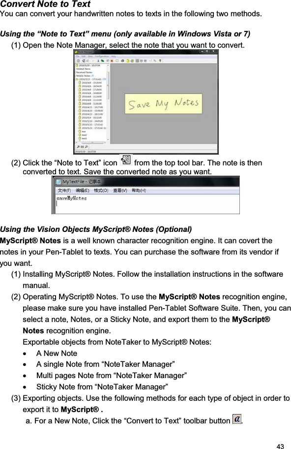 43Convert Note to Text You can convert your handwritten notes to texts in the following two methods.  Using the “Note to Text” menu (only available in Windows Vista or 7) (1) Open the Note Manager, select the note that you want to convert.  (2) Click the “Note to Text” icon   from the top tool bar. The note is then converted to text. Save the converted note as you want. Using the Vision Objects MyScript® Notes (Optional) MyScript® Notes is a well known character recognition engine. It can covert the notes in your Pen-Tablet to texts. You can purchase the software from its vendor if you want.  (1) Installing MyScript® Notes. Follow the installation instructions in the software manual. (2) Operating MyScript® Notes. To use the MyScript® Notes recognition engine, please make sure you have installed Pen-Tablet Software Suite. Then, you can select a note, Notes, or a Sticky Note, and export them to the MyScript® Notes recognition engine. Exportable objects from NoteTaker to MyScript® Notes: x  A New Note x  A single Note from “NoteTaker Manager” x  Multi pages Note from “NoteTaker Manager” x  Sticky Note from “NoteTaker Manager” (3) Exporting objects. Use the following methods for each type of object in order to export it to MyScript® .a. For a New Note, Click the “Convert to Text” toolbar button  .