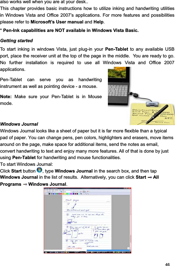 46also works well when you are at your desk..  This chapter provides basic instructions how to utilize inking and handwriting utilities in Windows Vista and Office 2007’s applications. For more features and possibilities please refer to Microsoft’s User manual and Help.*Pen-Ink capabilities are NOT available in Windows Vista Basic.Getting started To start inking in windows Vista, just plug-in your Pen-Tablet to any available USB port, place the receiver unit at the top of the page in the middle.  You are ready to go. No further installation is required to use all Windows Vista and Office 2007 applications.  Pen-Tablet can serve you as handwriting instrument as well as pointing device - a mouse.  Note:  Make sure your Pen-Tablet is in Mouse mode.Windows Journal  Windows Journal looks like a sheet of paper but it is far more flexible than a typical pad of paper. You can change pens, pen colors, highlighters and erasers, move items around on the page, make space for additional items, send the notes as email, convert handwriting to text and enjoy many more features. All of that is done by just using Pen-Tablet for handwriting and mouse functionalities. To start Windows Journal: Click Start button  , type Windows Journal in the search box, and then tap Windows Journal in the list of results.  Alternatively, you can click Start All Programs Windows Journal.