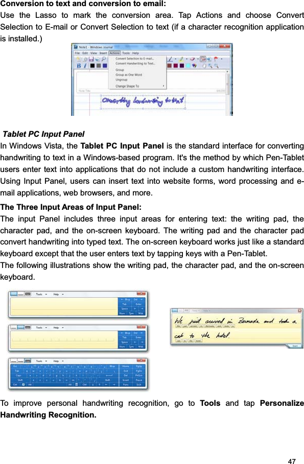 47Conversion to text and conversion to email:  Use the Lasso to mark the conversion area. Tap Actions and choose Convert Selection to E-mail or Convert Selection to text (if a character recognition application is installed.)  Tablet PC Input Panel   In Windows Vista, the Tablet PC Input Panel is the standard interface for converting handwriting to text in a Windows-based program. It&apos;s the method by which Pen-Tablet users enter text into applications that do not include a custom handwriting interface. Using Input Panel, users can insert text into website forms, word processing and e-mail applications, web browsers, and more.  The Three Input Areas of Input Panel:  The input Panel includes three input areas for entering text: the writing pad, the character pad, and the on-screen keyboard. The writing pad and the character pad convert handwriting into typed text. The on-screen keyboard works just like a standard keyboard except that the user enters text by tapping keys with a Pen-Tablet.  The following illustrations show the writing pad, the character pad, and the on-screen keyboard. To improve personal handwriting recognition, go to Tool s and tap Personalize Handwriting Recognition. 
