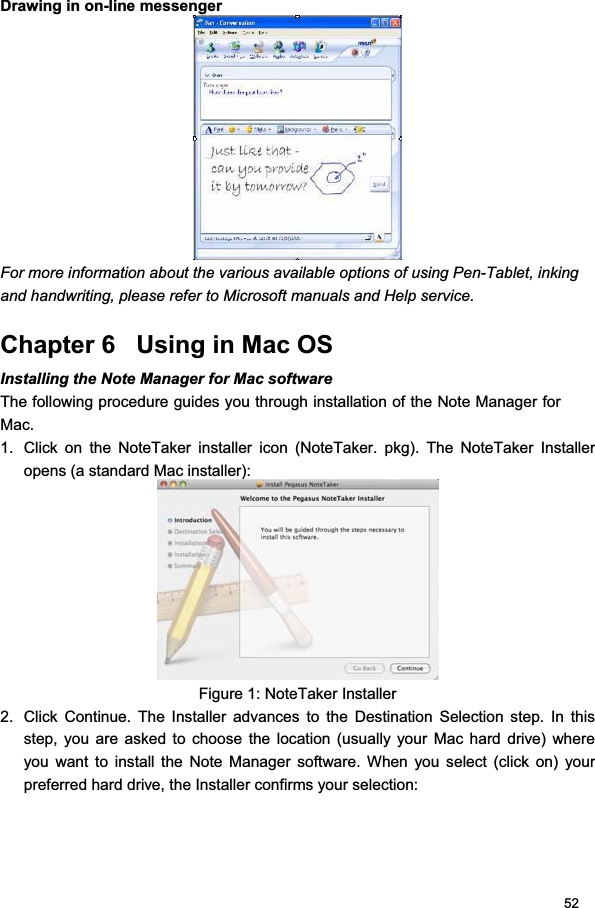 52Drawing in on-line messenger For more information about the various available options of using Pen-Tablet, inking and handwriting, please refer to Microsoft manuals and Help service.  Chapter 6   Using in Mac OS Installing the Note Manager for Mac software  The following procedure guides you through installation of the Note Manager for Mac.1.  Click on the NoteTaker installer icon (NoteTaker. pkg). The NoteTaker Installer opens (a standard Mac installer):  Figure 1: NoteTaker Installer 2.  Click Continue. The Installer advances to the Destination Selection step. In this step, you are asked to choose the location (usually your Mac hard drive) where you want to install the Note Manager software. When you select (click on) your preferred hard drive, the Installer confirms your selection:  