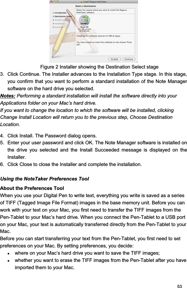 53Figure 2 Installer showing the Destination Select stage 3.  Click Continue. The Installer advances to the Installation Type stage. In this stage, you confirm that you want to perform a standard installation of the Note Manager software on the hard drive you selected.  Notes: Performing a standard installation will install the software directly into your Applications folder on your Mac’s hard drive.  If you want to change the location to which the software will be installed, clicking Change Install Location will return you to the previous step, Choose Destination Location.  4.  Click Install. The Password dialog opens.  5.  Enter your user password and click OK. The Note Manager software is installed on the drive you selected and the Install Succeeded message is displayed on the Installer.  6.  Click Close to close the Installer and complete the installation. Using the NoteTaker Preferences Tool About the Preferences Tool When you use your Digital Pen to write text, everything you write is saved as a series of TIFF (Tagged Image File Format) images in the base memory unit. Before you can work with your text on your Mac, you first need to transfer the TIFF images from the Pen-Tablet to your Mac’s hard drive. When you connect the Pen-Tablet to a USB port on your Mac, your text is automatically transferred directly from the Pen-Tablet to your Mac.Before you can start transferring your text from the Pen-Tablet, you first need to set preferences on your Mac. By setting preferences, you decide:  zwhere on your Mac’s hard drive you want to save the TIFF images;  zwhether you want to erase the TIFF images from the Pen-Tablet after you have imported them to your Mac.  