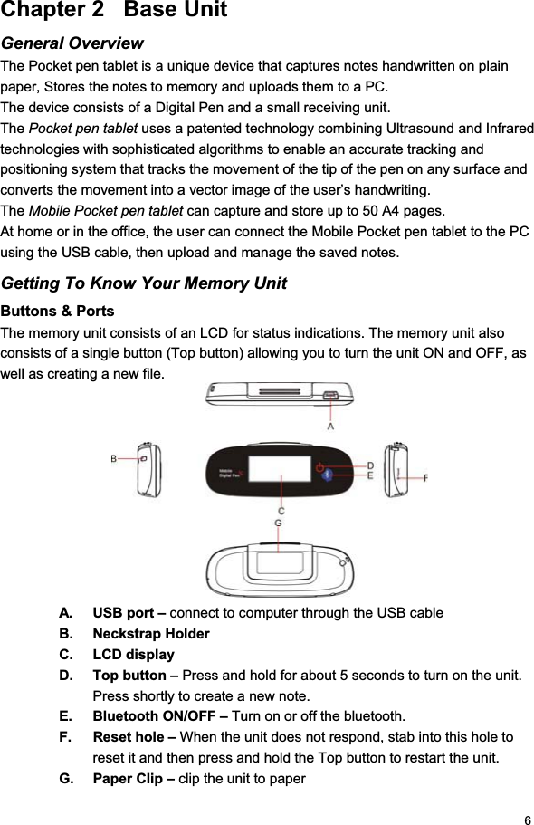 6Chapter 2   Base Unit General Overview The Pocket pen tablet is a unique device that captures notes handwritten on plain paper, Stores the notes to memory and uploads them to a PC. The device consists of a Digital Pen and a small receiving unit. The Pocket pen tablet uses a patented technology combining Ultrasound and Infrared technologies with sophisticated algorithms to enable an accurate tracking and positioning system that tracks the movement of the tip of the pen on any surface and converts the movement into a vector image of the user’s handwriting. The Mobile Pocket pen tablet can capture and store up to 50 A4 pages. At home or in the office, the user can connect the Mobile Pocket pen tablet to the PC using the USB cable, then upload and manage the saved notes. Getting To Know Your Memory Unit Buttons &amp; Ports The memory unit consists of an LCD for status indications. The memory unit also consists of a single button (Top button) allowing you to turn the unit ON and OFF, as well as creating a new file. A.  USB port – connect to computer through the USB cable B. Neckstrap Holder C. LCD display D.  Top button – Press and hold for about 5 seconds to turn on the unit.  Press shortly to create a new note.  E.  Bluetooth ON/OFF – Turn on or off the bluetooth.  F. Reset hole – When the unit does not respond, stab into this hole to reset it and then press and hold the Top button to restart the unit.  G. Paper Clip – clip the unit to paper 