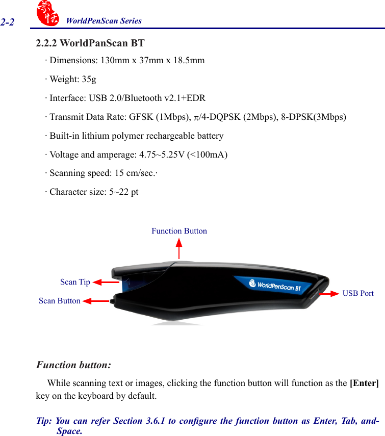 2-2 WorldPenScan Series2.2.2 WorldPanScan BT· Dimensions: 130mm x 37mm x 18.5mm· Weight: 35g · Interface: USB 2.0/Bluetooth v2.1+EDR· Transmit Data Rate: GFSK (1Mbps), p/4-DQPSK (2Mbps), 8-DPSK(3Mbps)· Built-in lithium polymer rechargeable battery· Voltage and amperage: 4.75~5.25V (&lt;100mA)· Scanning speed: 15 cm/sec.· · Character size: 5~22 ptFunction button:  While scanning text or images, clicking the function button will function as the [Enter] key on the keyboard by default. Tip: You can  refer Section  3.6.1 to congure  the function  button as Enter,  Tab,  and-Space. Scan Tip Function ButtonScan Button USB Port