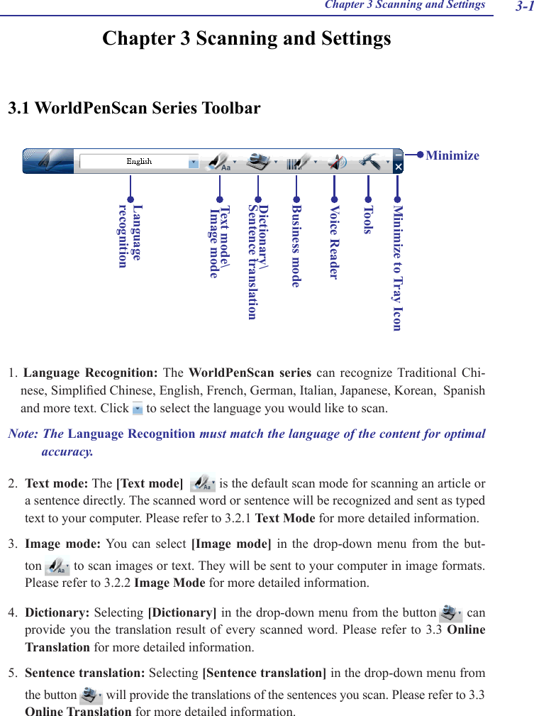 3-1Chapter 3 Scanning and SettingsChapter 3 Scanning and Settings3.1 WorldPenScan Series Toolbar1.  Language  Recognition: The  WorldPenScan  series  can  recognize Traditional Chi-nese, Simplied Chinese, English, French, German, Italian, Japanese, Korean,  Spanish and more text. Click   to select the language you would like to scan.Note: The Language Recognition must match the language of the content for optimal accuracy. 2.  Text mode: The [Text mode]    is the default scan mode for scanning an article or a sentence directly. The scanned word or sentence will be recognized and sent as typed text to your computer. Please refer to 3.2.1 Text Mode for more detailed information.3.  Image  mode: You  can  select [Image  mode]  in  the  drop-down  menu  from  the  but-ton   to scan images or text. They will be sent to your computer in image formats. Please refer to 3.2.2 Image Mode for more detailed information.4.  Dictionary: Selecting [Dictionary] in the drop-down menu from the button   can provide you the  translation result of every  scanned word. Please  refer to 3.3  Online Translation for more detailed information.5.  Sentence translation: Selecting [Sentence translation] in the drop-down menu from the button   will provide the translations of the sentences you scan. Please refer to 3.3 Online Translation for more detailed information.Text mode\ Image modeLanguage recognitionToolsMinimize to Tray IconBusiness modeMinimizeVoice ReaderDictionary\Sentence translation 