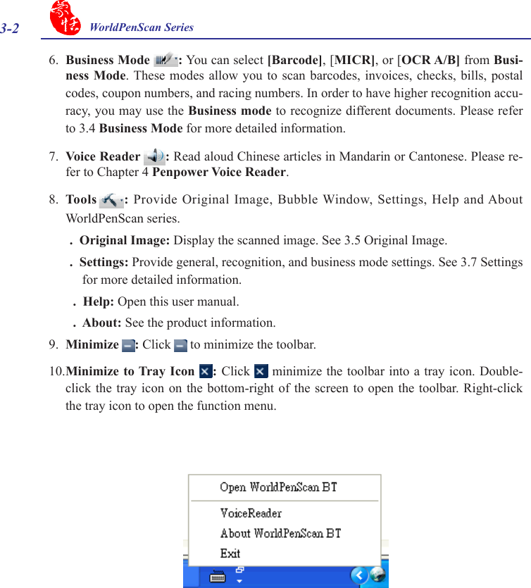 3-2 WorldPenScan Series6.  Business Mode : You can select [Barcode], [MICR], or [OCR A/B] from Busi-ness Mode. These modes  allow you  to scan  barcodes, invoices,  checks, bills, postal codes, coupon numbers, and racing numbers. In order to have higher recognition accu-racy, you may use the Business mode to recognize different documents. Please refer to 3.4 Business Mode for more detailed information.7.  Voice Reader : Read aloud Chinese articles in Mandarin or Cantonese. Please re-fer to Chapter 4 Penpower Voice Reader.8.  Tools : Provide Original Image, Bubble Window, Settings, Help and About WorldPenScan series..  Original Image: Display the scanned image. See 3.5 Original Image..  Settings: Provide general, recognition, and business mode settings. See 3.7 Settings for more detailed information. .  Help: Open this user manual. .  About: See the product information.9.  Minimize  : Click   to minimize the toolbar.10. Minimize to Tray Icon  : Click   minimize the toolbar into a tray icon. Double-click the tray  icon on the  bottom-right of the  screen to open  the toolbar. Right-click the tray icon to open the function menu.