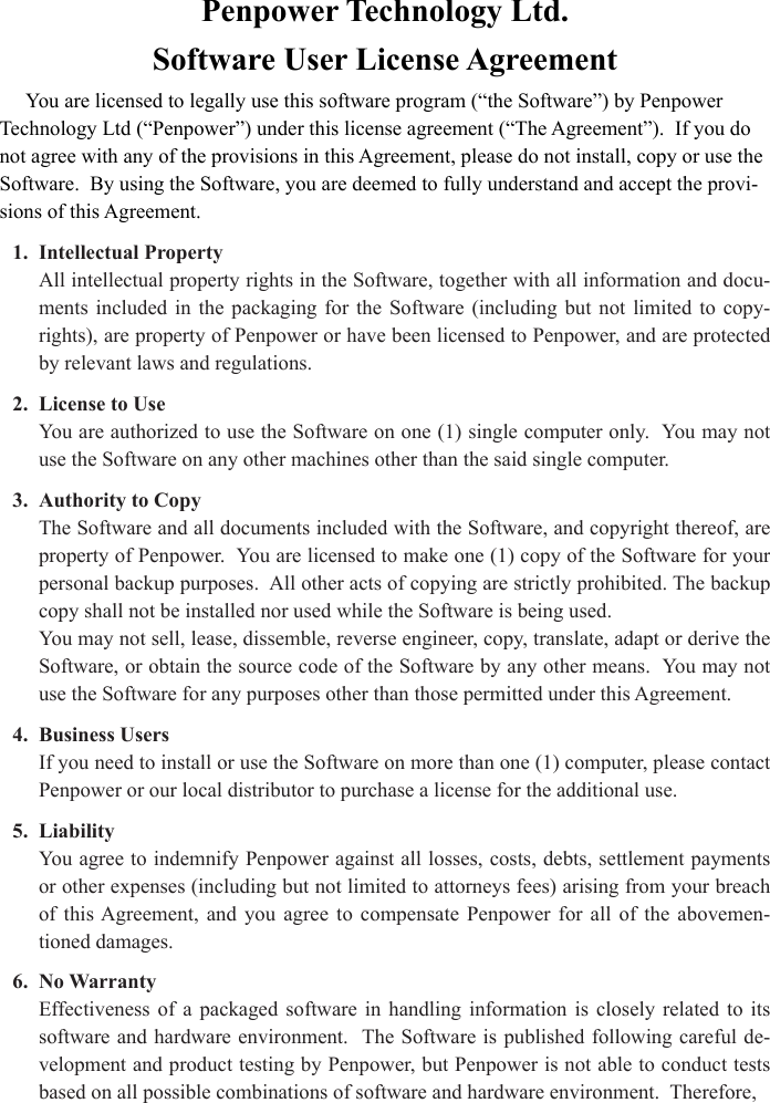 Penpower Technology Ltd. Software User License AgreementYou are licensed to legally use this software program (“the Software”) by Penpower Technology Ltd (“Penpower”) under this license agreement (“The Agreement”).  If you do not agree with any of the provisions in this Agreement, please do not install, copy or use the Software.  By using the Software, you are deemed to fully understand and accept the provi-sions of this Agreement.1.  Intellectual PropertyAll intellectual property rights in the Software, together with all information and docu-ments  included  in  the  packaging  for  the  Software  (including  but  not  limited  to  copy-rights), are property of Penpower or have been licensed to Penpower, and are protected by relevant laws and regulations.2.  License to UseYou are authorized to use the Software on one (1) single computer only.  You may not use the Software on any other machines other than the said single computer.3.  Authority to CopyThe Software and all documents included with the Software, and copyright thereof, are property of Penpower.  You are licensed to make one (1) copy of the Software for your personal backup purposes.  All other acts of copying are strictly prohibited. The backup copy shall not be installed nor used while the Software is being used.You may not sell, lease, dissemble, reverse engineer, copy, translate, adapt or derive the Software, or obtain the source code of the Software by any other means.  You may not use the Software for any purposes other than those permitted under this Agreement.4.  Business UsersIf you need to install or use the Software on more than one (1) computer, please contact Penpower or our local distributor to purchase a license for the additional use.5.  LiabilityYou agree to indemnify Penpower against all losses, costs, debts, settlement payments or other expenses (including but not limited to attorneys fees) arising from your breach of  this Agreement,  and  you  agree  to  compensate  Penpower  for  all  of  the  abovemen-tioned damages.6.  No WarrantyEffectiveness of  a  packaged  software  in  handling  information  is  closely  related  to  its software and hardware environment.  The Software is published following careful de-velopment and product testing by Penpower, but Penpower is not able to conduct tests based on all possible combinations of software and hardware environment.  Therefore, 