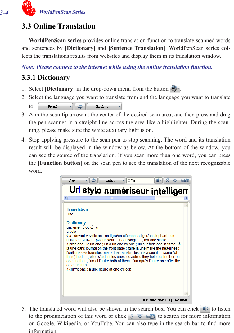 3-4 WorldPenScan Series3.3 Online TranslationWorldPenScan series provides online translation function to translate scanned words and  sentences  by  [Dictionary]  and  [Sentence  Translation]. WorldPenScan  series  col-lects the translations results from websites and display them in its translation window. 3.3.1 Dictionary1.  Select [Dictionary] in the drop-down menu from the button  .2.  Select the language you want to translate from and the language you want to translate to.  3.  Aim the scan tip arrow at the center of the desired scan area, and then press and drag the pen scanner in a straight line across the area like a highlighter. During the scan-ning, please make sure the white auxiliary light is on.4.  Stop applying pressure to the scan pen to stop scanning. The word and its translation result will be  displayed  in  the  window  as below. At  the  bottom  of  the  window,  you can see the source of the translation. If you scan more than one word, you can press the [Function button] on the scan pen to see the translation of the next recognizable word.5.  The translated word will also be shown in the search box. You can click   to listen to the pronunciation of this word or click   to search for more information on Google, Wikipedia, or YouTube. You can also type in the search bar to nd more information. Note: Please connect to the internet while using the online translation function. 