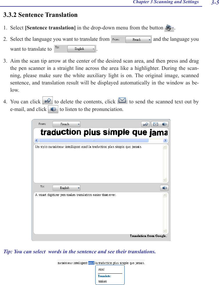 3-5Chapter 3 Scanning and Settings3.3.2 Sentence Translation1.  Select [Sentence translation] in the drop-down menu from the button  .2.  Select the language you want to translate from   and the language you want to translate to   .3.  Aim the scan tip arrow at the center of the desired scan area, and then press and drag the pen scanner in a straight line across the area like a highlighter. During the scan-ning,  please  make  sure  the  white  auxiliary  light  is  on.  The  original  image,  scanned sentence, and translation result will be displayed automatically in the window as be-low. 4.  You can click   to delete the contents, click   to send the scanned text out by e-mail, and click   to listen to the pronunciation. Tip: You can select  words in the sentence and see their translations. 