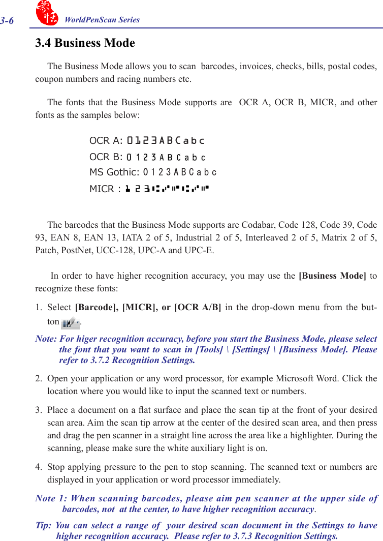 3-6 WorldPenScan Series3.4 Business ModeThe Business Mode allows you to scan  barcodes, invoices, checks, bills, postal codes, coupon numbers and racing numbers etc.The  fonts  that  the  Business  Mode  supports  are    OCR A,  OCR  B,  MICR,  and  other fonts as the samples below:The barcodes that the Business Mode supports are Codabar, Code 128, Code 39, Code 93, EAN  8, EAN  13, IATA 2  of 5,  Industrial 2  of 5,  Interleaved 2  of 5,  Matrix 2  of 5, Patch, PostNet, UCC-128, UPC-A and UPC-E. In order  to have higher  recognition accuracy, you may  use the [Business  Mode] to recognize these fonts:1.  Select  [Barcode],  [MICR], or [OCR A/B] in  the drop-down menu  from the but-ton .Note: For higer recognition accuracy, before you start the Business Mode, please select the font  that you want  to scan  in [Tools] \  [Settings] \ [Business  Mode]. Please refer to 3.7.2 Recognition Settings. 2.  Open your application or any word processor, for example Microsoft Word. Click the location where you would like to input the scanned text or numbers. 3.  Place a document on a at surface and place the scan tip at the front of your desired scan area. Aim the scan tip arrow at the center of the desired scan area, and then press and drag the pen scanner in a straight line across the area like a highlighter. During the scanning, please make sure the white auxiliary light is on. 4.  Stop applying pressure to the pen to stop scanning. The scanned text or numbers are displayed in your application or word processor immediately.Note 1: When scanning barcodes, please aim pen scanner at the upper side of barcodes, not  at the center, to have higher recognition accuracy.Tip: You  can  select  a  range  of   your  desired  scan  document  in  the  Settings to  have higher recognition accuracy.  Please refer to 3.7.3 Recognition Settings.OCR A: 0123ABCabcOCR B: MS Gothic: 0123ABCabcMICR :   