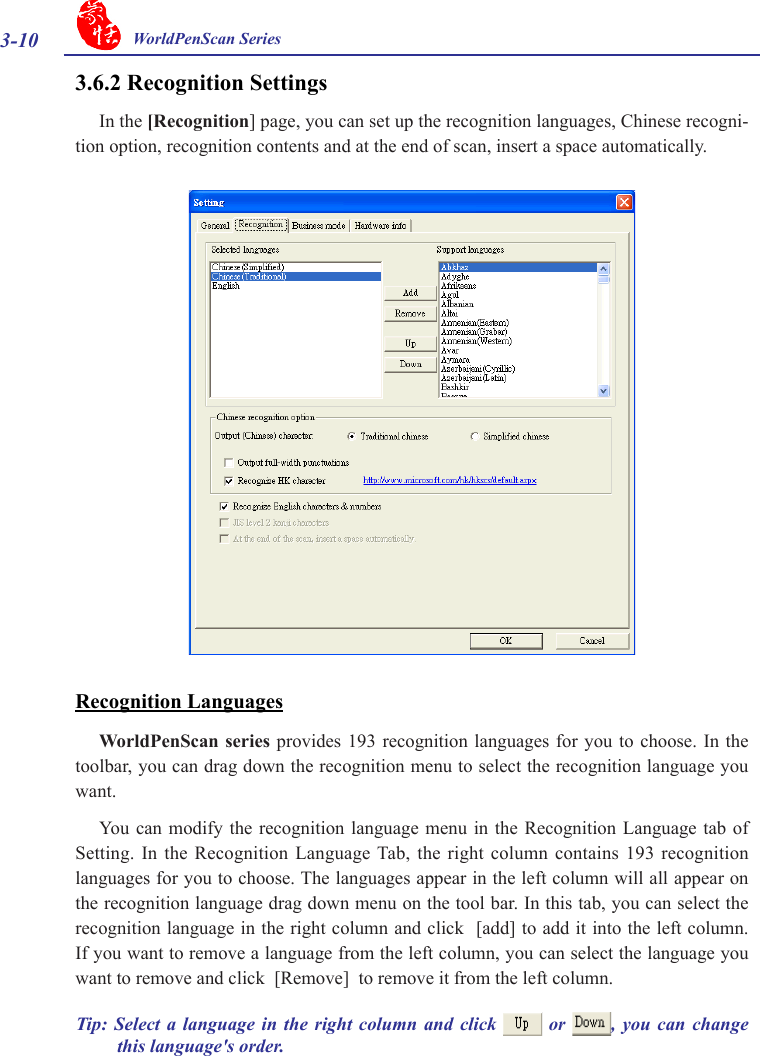 3-10 WorldPenScan Series3.6.2 Recognition SettingsIn the [Recognition] page, you can set up the recognition languages, Chinese recogni-tion option, recognition contents and at the end of scan, insert a space automatically.Recognition LanguagesWorldPenScan  series provides  193 recognition  languages for you to choose.  In the toolbar, you can drag down the recognition menu to select the recognition language you want. You  can modify  the recognition  language menu  in  the Recognition  Language tab  of Setting. In  the Recognition  Language Tab,  the  right column  contains 193 recognition languages for you to choose. The languages appear in the left column will all appear on the recognition language drag down menu on the tool bar. In this tab, you can select the recognition language in the right column and click  [add] to add it into the left column. If you want to remove a language from the left column, you can select the language you want to remove and click  [Remove]  to remove it from the left column.Tip:  Select a  language  in  the  right column  and  click   or  ,  you  can  change this language&apos;s order. 