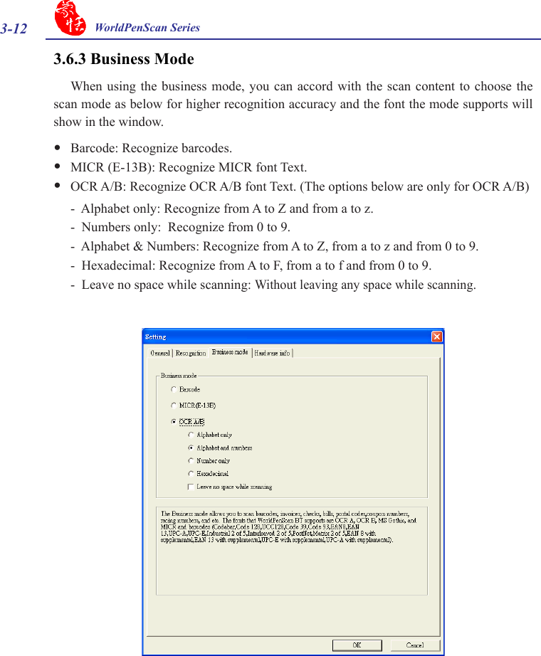 3-12 WorldPenScan Series3.6.3 Business ModeWhen using  the business  mode,  you can  accord with  the scan  content  to choose  the scan mode as below for higher recognition accuracy and the font the mode supports will show in the window. yBarcode: Recognize barcodes.  yMICR (E-13B): Recognize MICR font Text. yOCR A/B: Recognize OCR A/B font Text. (The options below are only for OCR A/B)-  Alphabet only: Recognize from A to Z and from a to z.-  Numbers only:  Recognize from 0 to 9.-  Alphabet &amp; Numbers: Recognize from A to Z, from a to z and from 0 to 9.-  Hexadecimal: Recognize from A to F, from a to f and from 0 to 9.-  Leave no space while scanning: Without leaving any space while scanning.