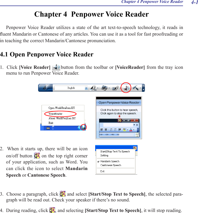 4-1Chapter 4 Penpower Voice ReaderChapter 4  Penpower Voice ReaderPenpower Voice  Reader  utilizes  a  state  of  the  art  text-to-speech  technology,  it  reads  in uent Mandarin or Cantonese of any articles. You can use it as a tool for fast proofreading or in teaching the correct Mandarin/Cantonese pronunciation.4.1 Open Penpower Voice Reader1.  Click [Voice Reader]   button from the toolbar or [VoiceReader] from the tray icon menu to run Penpower Voice Reader.3.  Choose a paragraph, click   and select [Start/Stop Text to Speech], the selected para-graph will be read out. Check your speaker if there’s no sound.4.  During reading, click  , and selecting [Start/Stop Text to Speech], it will stop reading.2.   When it  starts  up,  there will  be  an icon  on/off button   on the  top right corner of your  application, such  as Word. You can click the icon to select Mandarin Speech or Cantonese Speech.