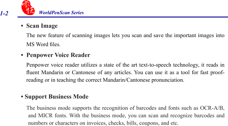 WorldPenScan Series1-2•  Scan ImageThe new feature of scanning images lets you scan and save the important images into MS Word les.•  Penpower Voice ReaderPenpower voice reader utilizes a state of the art text-to-speech technology, it reads in uent Mandarin or  Cantonese of  any articles. You can  use it as  a tool  for fast proof-reading or in teaching the correct Mandarin/Cantonese pronunciation.• Support Business Mode    The business mode supports the recognition of barcodes and fonts such as OCR-A/B,  and MICR fonts. With the business mode, you can scan and recognize barcodes and numbers or characters on invoices, checks, bills, coupons, and etc.